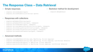 The Response Class – Data Retrieval
• Simple responses
– response.retrieveElement(xpath)
– response.retrieveElements(List<String> xpaths)
• Responses with collections
– response.getNumberOfSiblings(xpath)
– response.getNumberOfSiblings(xpath, indexpath)
– response.retrieveElement(xpath, indexpath)
– response.retrieveImmediateValuesInCollection(xpath, indexpath)
– response.retrieveUniqueValuesInCollection(xpath, indexpath)
– response.retrieveAllValuesInCollection(xpath, indexpath)
– response.retrieveValuesFromSiblings(xpath, indexpath)
• Advanced methods
– response.createNewSObject(String name, Map<String, String> mappings)
– response.createNewSObject(String name, Map<String, String> mappings, List<String> defaults)
– response.populateFields(SObject s, Map<String, String> mappings)
– response.populateFields(SObject s, Map<String, String> mappings, List<String> defaults)
• Backdoor method for development
– response.debugAndLog()
 