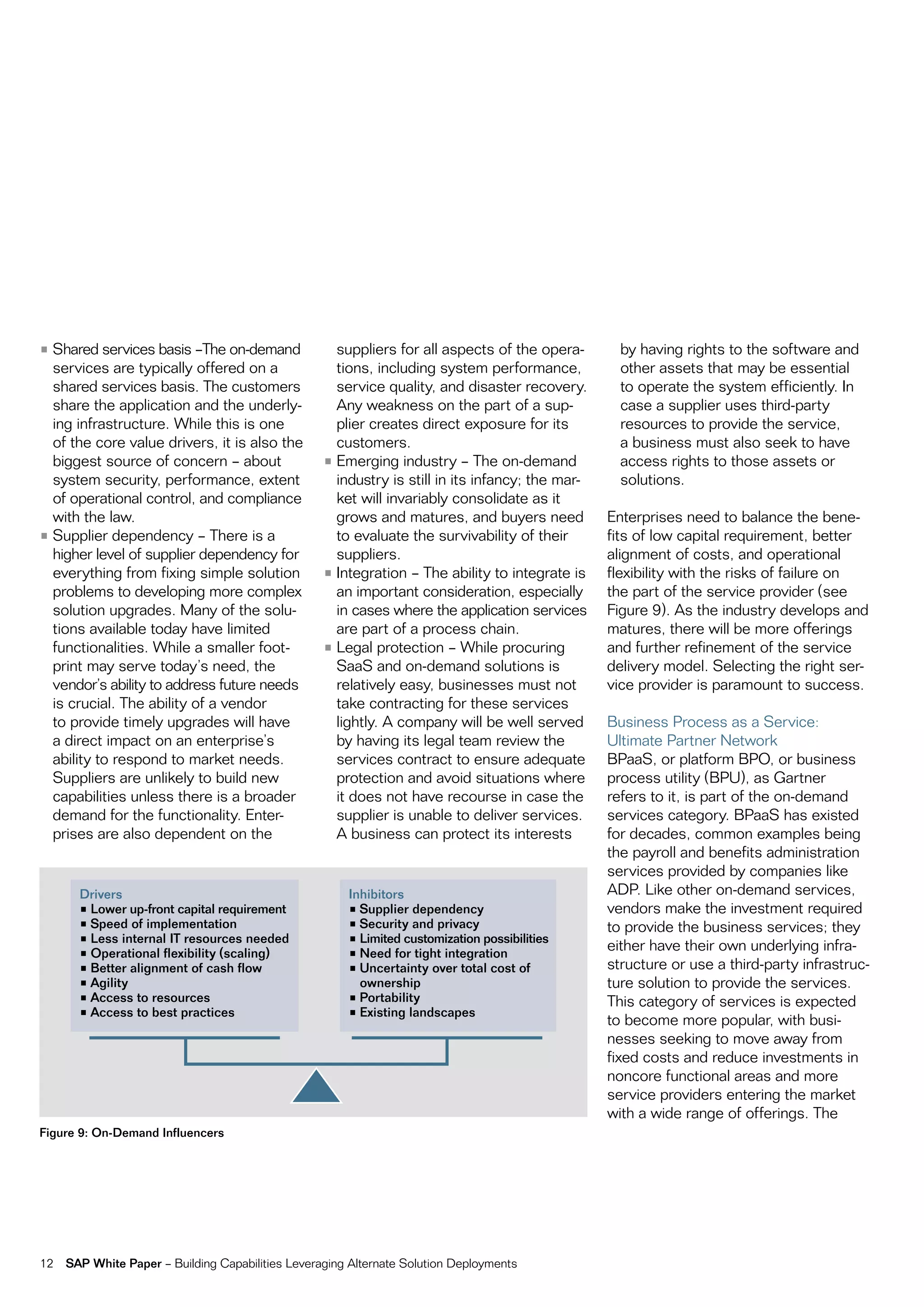 • Shared services basis –the on-demand               suppliers for all aspects of the opera-        by having rights to the software and
  services are typically offered on a                tions, including system performance,           other assets that may be essential
  shared services basis. the customers               service quality, and disaster recovery.        to operate the system efficiently. in
  share the application and the underly-             any weakness on the part of a sup-             case a supplier uses third-party
  ing infrastructure. While this is one              plier creates direct exposure for its          resources to provide the service,
  of the core value drivers, it is also the          customers.                                     a business must also seek to have
  biggest source of concern – about                • emerging industry – the on-demand              access rights to those assets or
  system security, performance, extent               industry is still in its infancy; the mar-     solutions.
  of operational control, and compliance             ket will invariably consolidate as it
  with the law.                                      grows and matures, and buyers need           enterprises need to balance the bene-
• Supplier dependency – there is a                   to evaluate the survivability of their       fits of low capital requirement, better
  higher level of supplier dependency for            suppliers.                                   alignment of costs, and operational
  everything from fixing simple solution           • integration – the ability to integrate is    flexibility with the risks of failure on
  problems to developing more complex                an important consideration, especially       the part of the service provider (see
  solution upgrades. many of the solu-               in cases where the application services      figure 9). as the industry develops and
  tions available today have limited                 are part of a process chain.                 matures, there will be more offerings
  functionalities. While a smaller foot-           • Legal protection – While procuring           and further refinement of the service
  print may serve today’s need, the                  SaaS and on-demand solutions is              delivery model. Selecting the right ser-
  vendor’s ability to address future needs           relatively easy, businesses must not         vice provider is paramount to success.
  is crucial. the ability of a vendor                take contracting for these services
  to provide timely upgrades will have               lightly. a company will be well served       Business process as a Service:
  a direct impact on an enterprise’s                 by having its legal team review the          Ultimate partner network
  ability to respond to market needs.                services contract to ensure adequate         BpaaS, or platform Bpo, or business
  Suppliers are unlikely to build new                protection and avoid situations where        process utility (BpU), as gartner
  capabilities unless there is a broader             it does not have recourse in case the        refers to it, is part of the on-demand
  demand for the functionality. enter-               supplier is unable to deliver services.      services category. BpaaS has existed
  prises are also dependent on the                   a business can protect its interests         for decades, common examples being
                                                                                                  the payroll and benefits administration
                                                                                                  services provided by companies like
       Drivers                                         Inhibitors                                 aDp. Like other on-demand services,
       •	Lower	up-front	capital	requirement            •	Supplier	dependency                      vendors make the investment required
       •	Speed	of	implementation                       •	Security	and	privacy                     to provide the business services; they
       •	Less	internal	IT	resources	needed             •	Limited	customization	possibilities
       •	Operational	flexibility	(scaling)             •	Need	for	tight	integration
                                                                                                  either have their own underlying infra-
       •	Better	alignment	of	cash	flow                 •	Uncertainty	over	total	cost	of	          structure or use a third-party infrastruc-
       •	Agility                                         ownership                                ture solution to provide the services.
       •	Access	to	resources                           •	Portability                              this category of services is expected
       •	Access	to	best	practices                      •	Existing	landscapes
                                                                                                  to become more popular, with busi-
                                                                                                  nesses seeking to move away from
                                                                                                  fixed costs and reduce investments in
                                                                                                  noncore functional areas and more
                                                                                                  service providers entering the market
                                                                                                  with a wide range of offerings. the
Figure 9: On-Demand Influencers




12   SAP White Paper – Building capabilities Leveraging alternate Solution Deployments
 