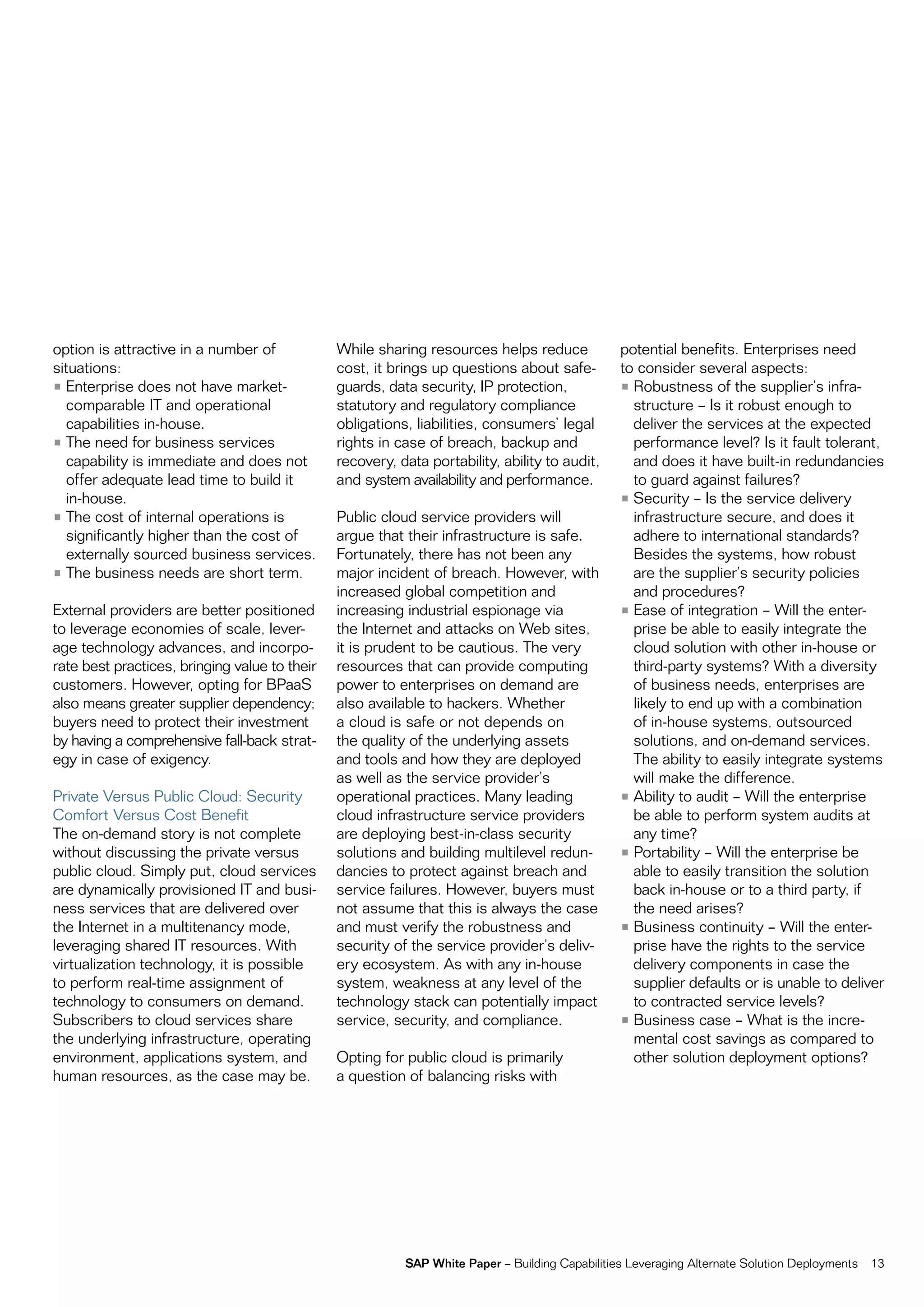 option is attractive in a number of            While sharing resources helps reduce             potential benefits. enterprises need
situations:                                    cost, it brings up questions about safe-         to consider several aspects:
• enterprise does not have market-             guards, data security, ip protection,            • robustness of the supplier’s infra-
  comparable it and operational                statutory and regulatory compliance                structure – is it robust enough to
  capabilities in-house.                       obligations, liabilities, consumers’ legal         deliver the services at the expected
• the need for business services               rights in case of breach, backup and               performance level? is it fault tolerant,
  capability is immediate and does not         recovery, data portability, ability to audit,      and does it have built-in redundancies
  offer adequate lead time to build it         and system availability and performance.           to guard against failures?
  in-house.                                                                                     • Security – is the service delivery
• the cost of internal operations is           public cloud service providers will                infrastructure secure, and does it
  significantly higher than the cost of        argue that their infrastructure is safe.           adhere to international standards?
  externally sourced business services.        fortunately, there has not been any                Besides the systems, how robust
• the business needs are short term.           major incident of breach. However, with            are the supplier’s security policies
                                               increased global competition and                   and procedures?
external providers are better positioned       increasing industrial espionage via              • ease of integration – Will the enter-
to leverage economies of scale, lever-         the internet and attacks on Web sites,             prise be able to easily integrate the
age technology advances, and incorpo-          it is prudent to be cautious. the very             cloud solution with other in-house or
rate best practices, bringing value to their   resources that can provide computing               third-party systems? With a diversity
customers. However, opting for BpaaS           power to enterprises on demand are                 of business needs, enterprises are
also means greater supplier dependency;        also available to hackers. Whether                 likely to end up with a combination
buyers need to protect their investment        a cloud is safe or not depends on                  of in-house systems, outsourced
by having a comprehensive fall-back strat-     the quality of the underlying assets               solutions, and on-demand services.
egy in case of exigency.                       and tools and how they are deployed                the ability to easily integrate systems
                                               as well as the service provider’s                  will make the difference.
private versus public cloud: Security          operational practices. many leading              • ability to audit – Will the enterprise
comfort versus cost Benefit                    cloud infrastructure service providers             be able to perform system audits at
the on-demand story is not complete            are deploying best-in-class security               any time?
without discussing the private versus          solutions and building multilevel redun-         • portability – Will the enterprise be
public cloud. Simply put, cloud services       dancies to protect against breach and              able to easily transition the solution
are dynamically provisioned it and busi-       service failures. However, buyers must             back in-house or to a third party, if
ness services that are delivered over          not assume that this is always the case            the need arises?
the internet in a multitenancy mode,           and must verify the robustness and               • Business continuity – Will the enter-
leveraging shared it resources. With           security of the service provider’s deliv-          prise have the rights to the service
virtualization technology, it is possible      ery ecosystem. as with any in-house                delivery components in case the
to perform real-time assignment of             system, weakness at any level of the               supplier defaults or is unable to deliver
technology to consumers on demand.             technology stack can potentially impact            to contracted service levels?
Subscribers to cloud services share            service, security, and compliance.               • Business case – What is the incre-
the underlying infrastructure, operating                                                          mental cost savings as compared to
environment, applications system, and          opting for public cloud is primarily               other solution deployment options?
human resources, as the case may be.           a question of balancing risks with




                                                          SAP White Paper – Building capabilities Leveraging alternate Solution Deployments   13
 