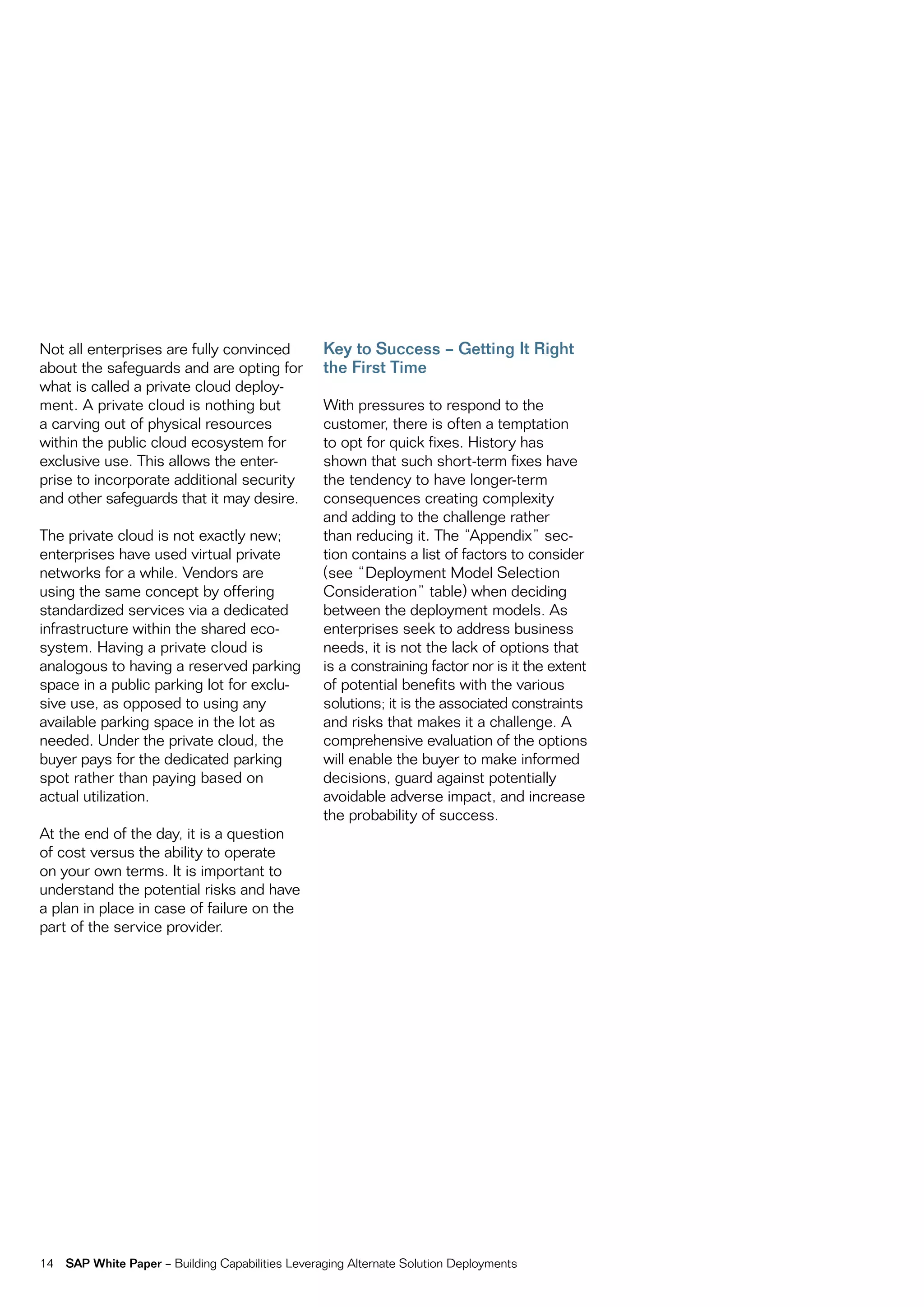 not all enterprises are fully convinced            Key to Success – Getting It Right
about the safeguards and are opting for            the First Time
what is called a private cloud deploy-
ment. a private cloud is nothing but               With pressures to respond to the
a carving out of physical resources                customer, there is often a temptation
within the public cloud ecosystem for              to opt for quick fixes. History has
exclusive use. this allows the enter-              shown that such short-term fixes have
prise to incorporate additional security           the tendency to have longer-term
and other safeguards that it may desire.           consequences creating complexity
                                                   and adding to the challenge rather
the private cloud is not exactly new;              than reducing it. the “appendix” sec-
enterprises have used virtual private              tion contains a list of factors to consider
networks for a while. vendors are                  (see “Deployment model Selection
using the same concept by offering                 consideration” table) when deciding
standardized services via a dedicated              between the deployment models. as
infrastructure within the shared eco-              enterprises seek to address business
system. Having a private cloud is                  needs, it is not the lack of options that
analogous to having a reserved parking             is a constraining factor nor is it the extent
space in a public parking lot for exclu-           of potential benefits with the various
sive use, as opposed to using any                  solutions; it is the associated constraints
available parking space in the lot as              and risks that makes it a challenge. a
needed. Under the private cloud, the               comprehensive evaluation of the options
buyer pays for the dedicated parking               will enable the buyer to make informed
spot rather than paying based on                   decisions, guard against potentially
actual utilization.                                avoidable adverse impact, and increase
                                                   the probability of success.
at the end of the day, it is a question
of cost versus the ability to operate
on your own terms. it is important to
understand the potential risks and have
a plan in place in case of failure on the
part of the service provider.




14   SAP White Paper – Building capabilities Leveraging alternate Solution Deployments
 