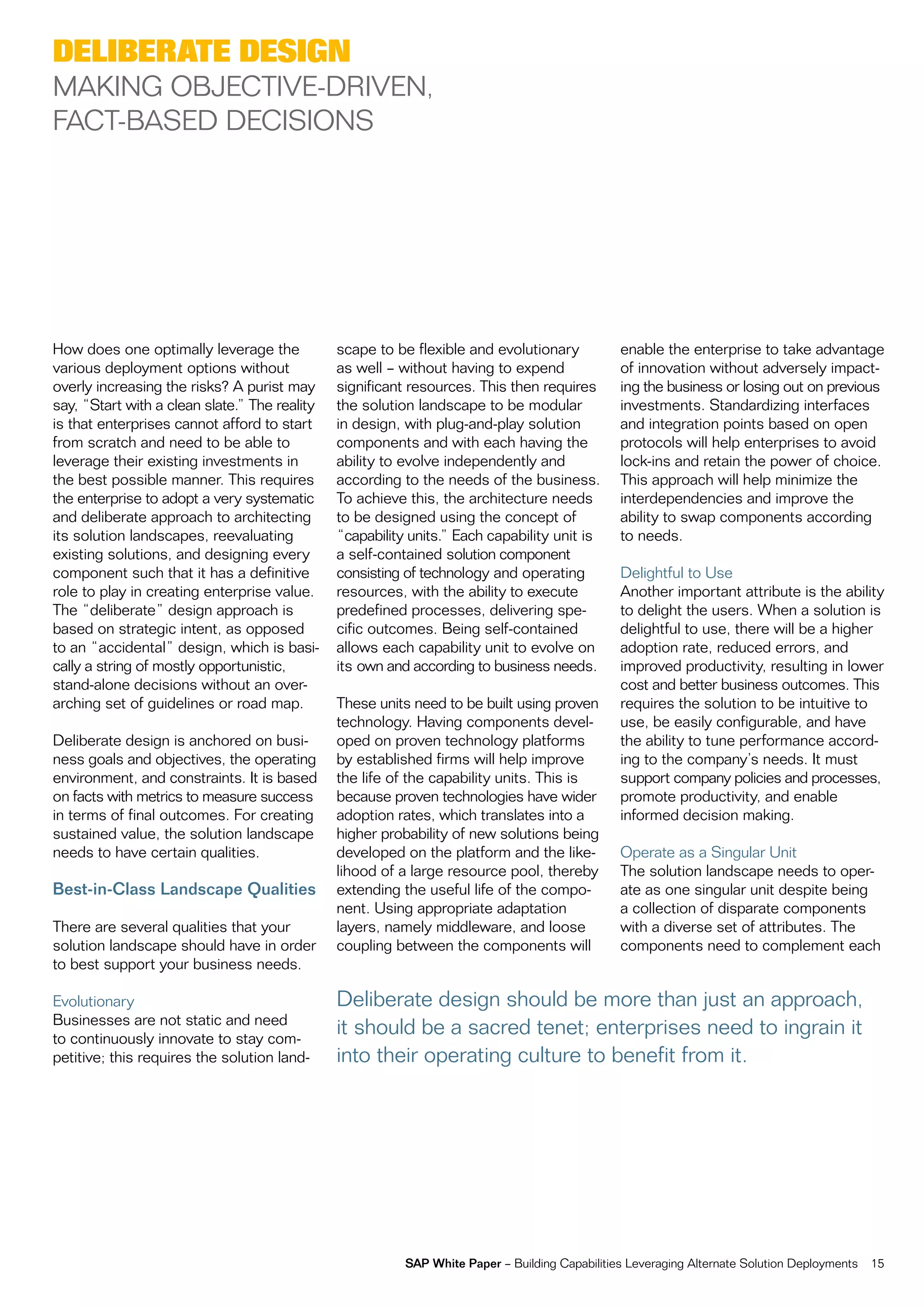 deliBerate design
maKing oBjective-Driven,
fact-BaSeD DeciSionS




How does one optimally leverage the            scape to be flexible and evolutionary            enable the enterprise to take advantage
various deployment options without             as well – without having to expend               of innovation without adversely impact-
overly increasing the risks? a purist may      significant resources. this then requires        ing the business or losing out on previous
say, “Start with a clean slate.” the reality   the solution landscape to be modular             investments. Standardizing interfaces
is that enterprises cannot afford to start     in design, with plug-and-play solution           and integration points based on open
from scratch and need to be able to            components and with each having the              protocols will help enterprises to avoid
leverage their existing investments in         ability to evolve independently and              lock-ins and retain the power of choice.
the best possible manner. this requires        according to the needs of the business.          this approach will help minimize the
the enterprise to adopt a very systematic      to achieve this, the architecture needs          interdependencies and improve the
and deliberate approach to architecting        to be designed using the concept of              ability to swap components according
its solution landscapes, reevaluating          “capability units.” each capability unit is      to needs.
existing solutions, and designing every        a self-contained solution component
component such that it has a definitive        consisting of technology and operating           Delightful to Use
role to play in creating enterprise value.     resources, with the ability to execute           another important attribute is the ability
the “deliberate” design approach is            predefined processes, delivering spe-            to delight the users. When a solution is
based on strategic intent, as opposed          cific outcomes. Being self-contained             delightful to use, there will be a higher
to an “accidental” design, which is basi-      allows each capability unit to evolve on         adoption rate, reduced errors, and
cally a string of mostly opportunistic,        its own and according to business needs.         improved productivity, resulting in lower
stand-alone decisions without an over-                                                          cost and better business outcomes. this
arching set of guidelines or road map.         these units need to be built using proven        requires the solution to be intuitive to
                                               technology. Having components devel-             use, be easily configurable, and have
Deliberate design is anchored on busi-         oped on proven technology platforms              the ability to tune performance accord-
ness goals and objectives, the operating       by established firms will help improve           ing to the company’s needs. it must
environment, and constraints. it is based      the life of the capability units. this is        support company policies and processes,
on facts with metrics to measure success       because proven technologies have wider           promote productivity, and enable
in terms of final outcomes. for creating       adoption rates, which translates into a          informed decision making.
sustained value, the solution landscape        higher probability of new solutions being
needs to have certain qualities.               developed on the platform and the like-          operate as a Singular Unit
                                               lihood of a large resource pool, thereby         the solution landscape needs to oper-
Best-in-Class Landscape Qualities              extending the useful life of the compo-          ate as one singular unit despite being
                                               nent. Using appropriate adaptation               a collection of disparate components
there are several qualities that your          layers, namely middleware, and loose             with a diverse set of attributes. the
solution landscape should have in order        coupling between the components will             components need to complement each
to best support your business needs.

evolutionary                                   Deliberate design should be more than just an approach,
Businesses are not static and need
to continuously innovate to stay com-
                                               it should be a sacred tenet; enterprises need to ingrain it
petitive; this requires the solution land-     into their operating culture to benefit from it.




                                                          SAP White Paper – Building capabilities Leveraging alternate Solution Deployments   15
 