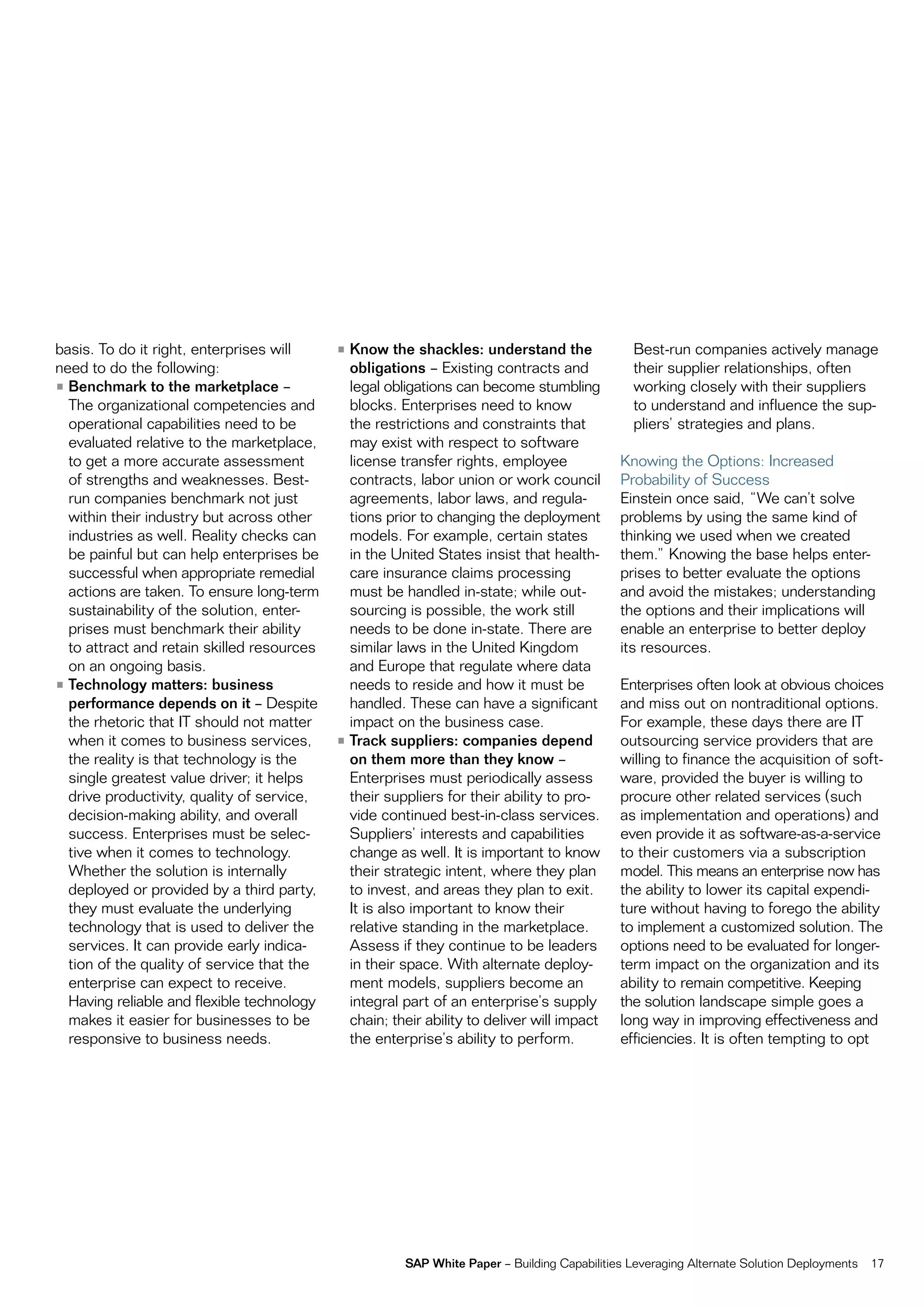 basis. to do it right, enterprises will     • Know the shackles: understand the                Best-run companies actively manage
need to do the following:                     obligations – existing contracts and             their supplier relationships, often
• Benchmark to the marketplace –              legal obligations can become stumbling           working closely with their suppliers
  the organizational competencies and         blocks. enterprises need to know                 to understand and influence the sup-
  operational capabilities need to be         the restrictions and constraints that            pliers’ strategies and plans.
  evaluated relative to the marketplace,      may exist with respect to software
  to get a more accurate assessment           license transfer rights, employee              Knowing the options: increased
  of strengths and weaknesses. Best-          contracts, labor union or work council         probability of Success
  run companies benchmark not just            agreements, labor laws, and regula-            einstein once said, “We can’t solve
  within their industry but across other      tions prior to changing the deployment         problems by using the same kind of
  industries as well. reality checks can      models. for example, certain states            thinking we used when we created
  be painful but can help enterprises be      in the United States insist that health-       them.” Knowing the base helps enter-
  successful when appropriate remedial        care insurance claims processing               prises to better evaluate the options
  actions are taken. to ensure long-term      must be handled in-state; while out-           and avoid the mistakes; understanding
  sustainability of the solution, enter-      sourcing is possible, the work still           the options and their implications will
  prises must benchmark their ability         needs to be done in-state. there are           enable an enterprise to better deploy
  to attract and retain skilled resources     similar laws in the United Kingdom             its resources.
  on an ongoing basis.                        and europe that regulate where data
• Technology matters: business                needs to reside and how it must be             enterprises often look at obvious choices
  performance depends on it – Despite         handled. these can have a significant          and miss out on nontraditional options.
  the rhetoric that it should not matter      impact on the business case.                   for example, these days there are it
  when it comes to business services,       • Track suppliers: companies depend              outsourcing service providers that are
  the reality is that technology is the       on them more than they know –                  willing to finance the acquisition of soft-
  single greatest value driver; it helps      enterprises must periodically assess           ware, provided the buyer is willing to
  drive productivity, quality of service,     their suppliers for their ability to pro-      procure other related services (such
  decision-making ability, and overall        vide continued best-in-class services.         as implementation and operations) and
  success. enterprises must be selec-         Suppliers’ interests and capabilities          even provide it as software-as-a-service
  tive when it comes to technology.           change as well. it is important to know        to their customers via a subscription
  Whether the solution is internally          their strategic intent, where they plan        model. this means an enterprise now has
  deployed or provided by a third party,      to invest, and areas they plan to exit.        the ability to lower its capital expendi-
  they must evaluate the underlying           it is also important to know their             ture without having to forego the ability
  technology that is used to deliver the      relative standing in the marketplace.          to implement a customized solution. the
  services. it can provide early indica-      assess if they continue to be leaders          options need to be evaluated for longer-
  tion of the quality of service that the     in their space. With alternate deploy-         term impact on the organization and its
  enterprise can expect to receive.           ment models, suppliers become an               ability to remain competitive. Keeping
  Having reliable and flexible technology     integral part of an enterprise’s supply        the solution landscape simple goes a
  makes it easier for businesses to be        chain; their ability to deliver will impact    long way in improving effectiveness and
  responsive to business needs.               the enterprise’s ability to perform.           efficiencies. it is often tempting to opt




                                                       SAP White Paper – Building capabilities Leveraging alternate Solution Deployments   17
 