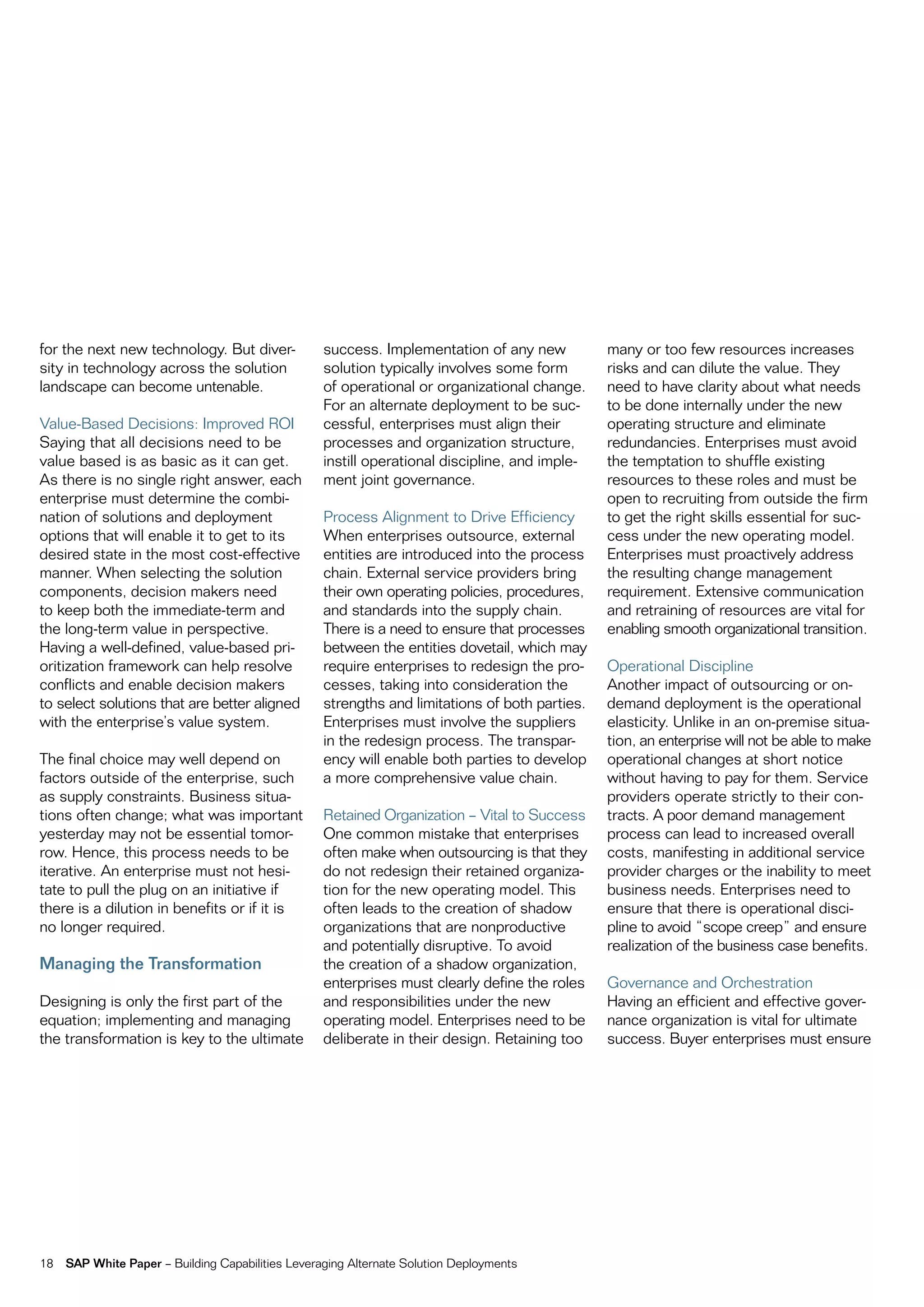 for the next new technology. But diver-            success. implementation of any new           many or too few resources increases
sity in technology across the solution             solution typically involves some form        risks and can dilute the value. they
landscape can become untenable.                    of operational or organizational change.     need to have clarity about what needs
                                                   for an alternate deployment to be suc-       to be done internally under the new
value-Based Decisions: improved roi                cessful, enterprises must align their        operating structure and eliminate
Saying that all decisions need to be               processes and organization structure,        redundancies. enterprises must avoid
value based is as basic as it can get.             instill operational discipline, and imple-   the temptation to shuffle existing
as there is no single right answer, each           ment joint governance.                       resources to these roles and must be
enterprise must determine the combi-                                                            open to recruiting from outside the firm
nation of solutions and deployment                 process alignment to Drive efficiency        to get the right skills essential for suc-
options that will enable it to get to its          When enterprises outsource, external         cess under the new operating model.
desired state in the most cost-effective           entities are introduced into the process     enterprises must proactively address
manner. When selecting the solution                chain. external service providers bring      the resulting change management
components, decision makers need                   their own operating policies, procedures,    requirement. extensive communication
to keep both the immediate-term and                and standards into the supply chain.         and retraining of resources are vital for
the long-term value in perspective.                there is a need to ensure that processes     enabling smooth organizational transition.
Having a well-defined, value-based pri-            between the entities dovetail, which may
oritization framework can help resolve             require enterprises to redesign the pro-     operational Discipline
conflicts and enable decision makers               cesses, taking into consideration the        another impact of outsourcing or on-
to select solutions that are better aligned        strengths and limitations of both parties.   demand deployment is the operational
with the enterprise’s value system.                enterprises must involve the suppliers       elasticity. Unlike in an on-premise situa-
                                                   in the redesign process. the transpar-       tion, an enterprise will not be able to make
the final choice may well depend on                ency will enable both parties to develop     operational changes at short notice
factors outside of the enterprise, such            a more comprehensive value chain.            without having to pay for them. Service
as supply constraints. Business situa-                                                          providers operate strictly to their con-
tions often change; what was important             retained organization – vital to Success     tracts. a poor demand management
yesterday may not be essential tomor-              one common mistake that enterprises          process can lead to increased overall
row. Hence, this process needs to be               often make when outsourcing is that they     costs, manifesting in additional service
iterative. an enterprise must not hesi-            do not redesign their retained organiza-     provider charges or the inability to meet
tate to pull the plug on an initiative if          tion for the new operating model. this       business needs. enterprises need to
there is a dilution in benefits or if it is        often leads to the creation of shadow        ensure that there is operational disci-
no longer required.                                organizations that are nonproductive         pline to avoid “scope creep” and ensure
                                                   and potentially disruptive. to avoid         realization of the business case benefits.
Managing the Transformation                        the creation of a shadow organization,
                                                   enterprises must clearly define the roles    governance and orchestration
Designing is only the first part of the            and responsibilities under the new           Having an efficient and effective gover-
equation; implementing and managing                operating model. enterprises need to be      nance organization is vital for ultimate
the transformation is key to the ultimate          deliberate in their design. retaining too    success. Buyer enterprises must ensure




18   SAP White Paper – Building capabilities Leveraging alternate Solution Deployments
 
