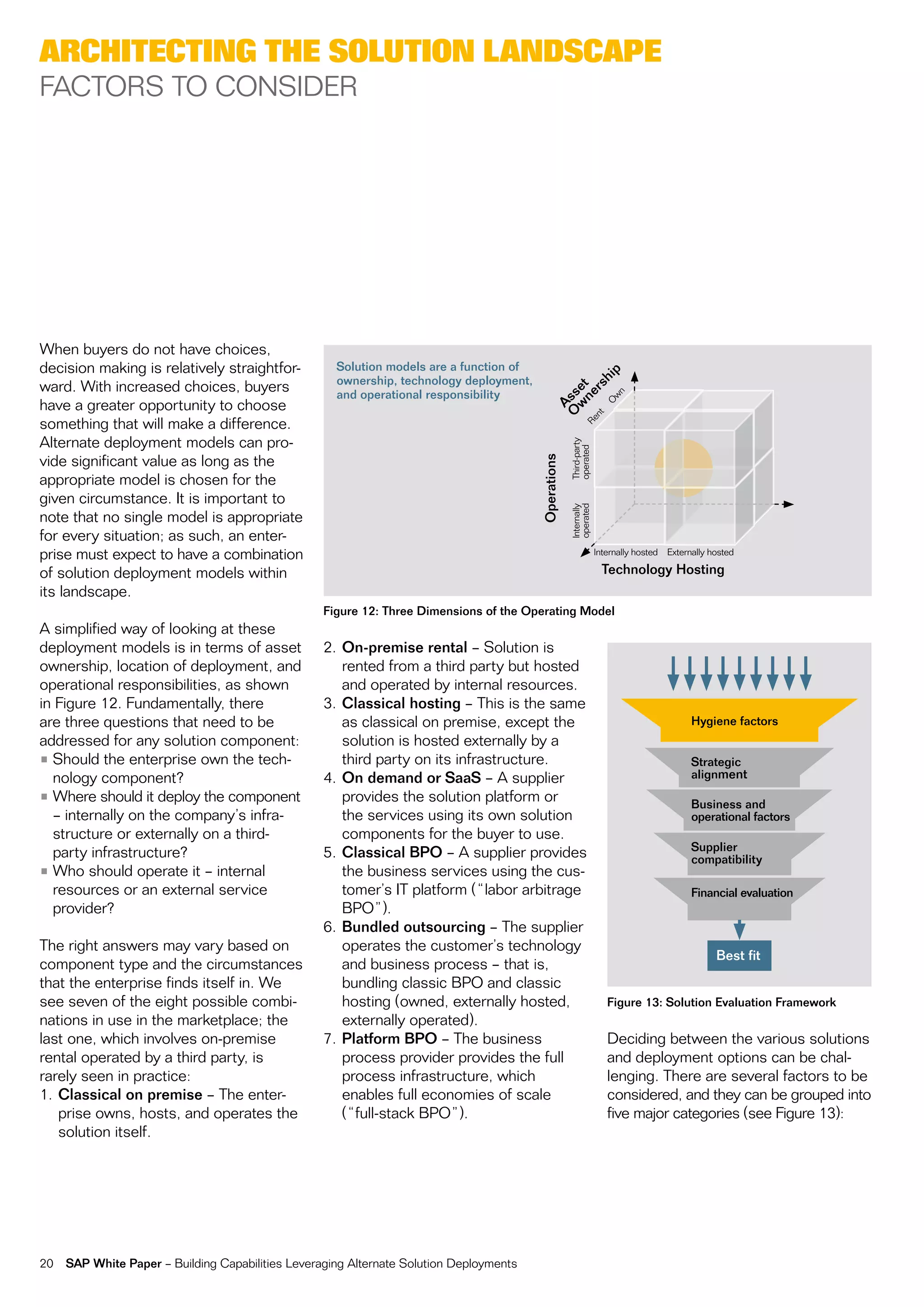 arChiteCting the solution landsCape
factorS to conSiDer




When buyers do not have choices,
decision making is relatively straightfor-           Solution models are a function of




                                                                                                                       p
                                                     ownership, technology deployment,




                                                                                                                    hi
ward. With increased choices, buyers




                                                                                                        rs
                                                                                                   w et
                                                     and operational responsibility




                                                                                                     ne

                                                                                                                       wn
                                                                                                 O ss
have a greater opportunity to choose




                                                                                                                      o
                                                                                                   A

                                                                                                nt
something that will make a difference.




                                                                                              re
alternate deployment models can pro-




                                                                                                      third-party
                                                                                                      operated
vide significant value as long as the




                                                                                         Operations
appropriate model is chosen for the
given circumstance. it is important to




                                                                                                      operated
                                                                                                      internally
note that no single model is appropriate
for every situation; as such, an enter-
prise must expect to have a combination                                                                             internally hosted   externally hosted

of solution deployment models within                                                                                  Technology Hosting
its landscape.
                                                   Figure 12: Three Dimensions of the Operating Model
a simplified way of looking at these
deployment models is in terms of asset             2. On-premise rental – Solution is
ownership, location of deployment, and                rented from a third party but hosted
operational responsibilities, as shown                and operated by internal resources.
in figure 12. fundamentally, there                 3. Classical hosting – this is the same
are three questions that need to be                   as classical on premise, except the                                                     Hygiene factors
addressed for any solution component:                 solution is hosted externally by a
• Should the enterprise own the tech-                 third party on its infrastructure.                                                      Strategic
  nology component?                                4. On demand or SaaS – a supplier                                                          alignment
• Where should it deploy the component                provides the solution platform or                                                       Business and
  – internally on the company’s infra-                the services using its own solution                                                     operational factors
  structure or externally on a third-                 components for the buyer to use.
                                                                                                                                              Supplier
  party infrastructure?                            5. Classical BPO – a supplier provides                                                     compatibility
• Who should operate it – internal                    the business services using the cus-
  resources or an external service                    tomer’s it platform (“labor arbitrage                                                   Financial evaluation
  provider?                                           Bpo”).
                                                   6. Bundled outsourcing – the supplier
the right answers may vary based on                   operates the customer’s technology
                                                                                                                                                    Best fit
component type and the circumstances                  and business process – that is,
that the enterprise finds itself in. We               bundling classic Bpo and classic
see seven of the eight possible combi-                hosting (owned, externally hosted,                               Figure 13: Solution Evaluation Framework
nations in use in the marketplace; the                externally operated).
last one, which involves on-premise                7. Platform BPO – the business                                      Deciding between the various solutions
rental operated by a third party, is                  process provider provides the full                               and deployment options can be chal-
rarely seen in practice:                              process infrastructure, which                                    lenging. there are several factors to be
1. Classical on premise – the enter-                  enables full economies of scale                                  considered, and they can be grouped into
   prise owns, hosts, and operates the                (“full-stack Bpo”).                                              five major categories (see figure 13):
   solution itself.




20   SAP White Paper – Building capabilities Leveraging alternate Solution Deployments
 