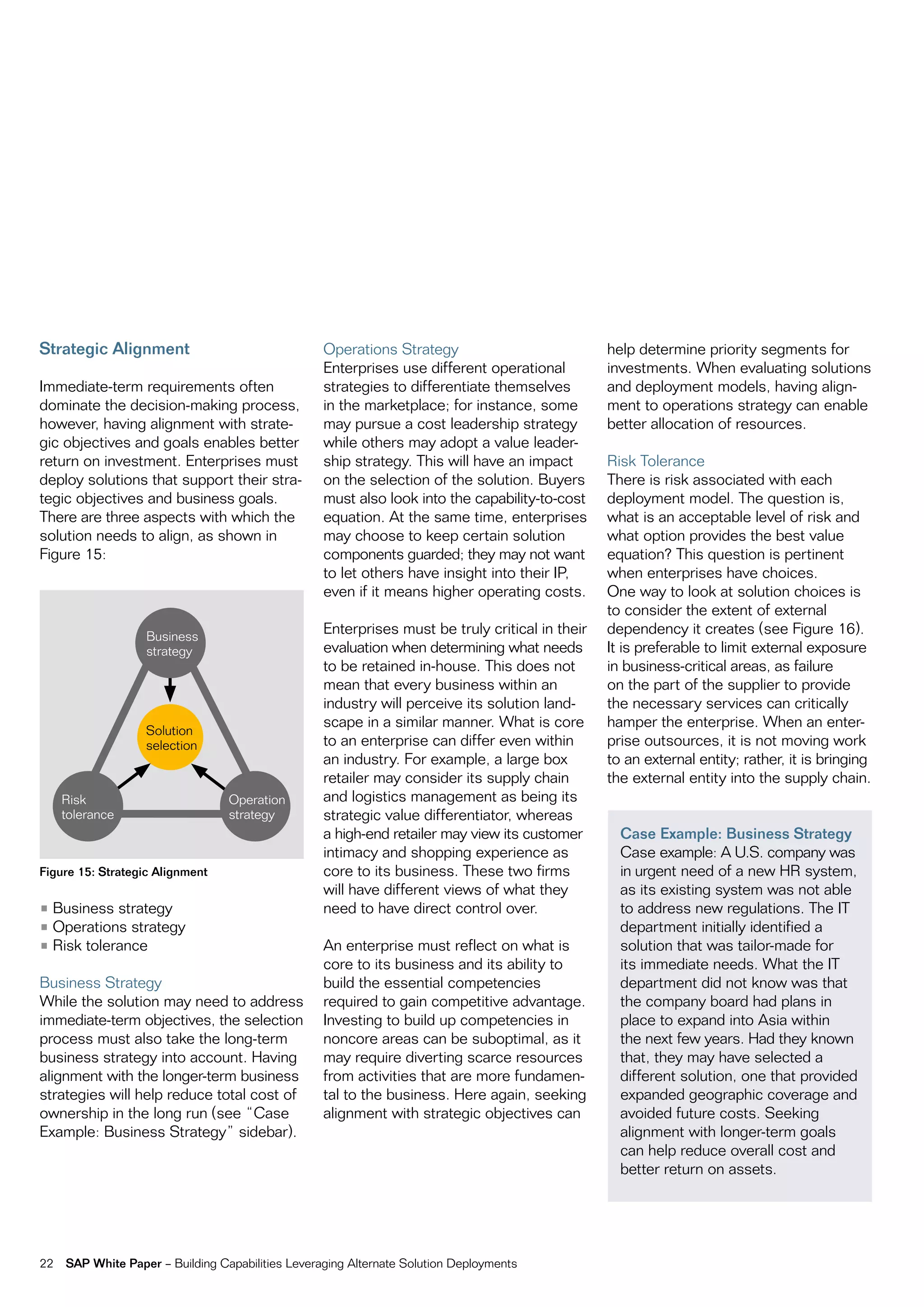 Strategic Alignment                                Operations Strategy                           help determine priority segments for
                                                   Enterprises use different operational         investments. When evaluating solutions
Immediate-term requirements often                  strategies to differentiate themselves        and deployment models, having align-
dominate the decision-making process,              in the marketplace; for instance, some        ment to operations strategy can enable
however, having alignment with strate-             may pursue a cost leadership strategy         better allocation of resources.
gic objectives and goals enables better            while others may adopt a value leader-
return on investment. Enterprises must             ship strategy. This will have an impact       Risk Tolerance
deploy solutions that support their stra-          on the selection of the solution. Buyers      There is risk associated with each
tegic objectives and business goals.               must also look into the capability-to-cost    deployment model. The question is,
There are three aspects with which the             equation. At the same time, enterprises       what is an acceptable level of risk and
solution needs to align, as shown in               may choose to keep certain solution           what option provides the best value
Figure 15:                                         components guarded; they may not want         equation? This question is pertinent
                                                   to let others have insight into their IP,     when enterprises have choices.
                                                   even if it means higher operating costs.      One way to look at solution choices is
                                                                                                 to consider the extent of external
                   Business
                                                   Enterprises must be truly critical in their   dependency it creates (see Figure 16).
                   strategy                        evaluation when determining what needs        It is preferable to limit external exposure
                                                   to be retained in-house. This does not        in business-critical areas, as failure
                                                   mean that every business within an            on the part of the supplier to provide
                                                   industry will perceive its solution land-     the necessary services can critically
                                                   scape in a similar manner. What is core       hamper the enterprise. When an enter-
                   Solution
                   selection                       to an enterprise can differ even within       prise outsources, it is not moving work
                                                   an industry. For example, a large box         to an external entity; rather, it is bringing
                                                   retailer may consider its supply chain        the external entity into the supply chain.
     Risk                         Operation        and logistics management as being its
     tolerance                    strategy         strategic value differentiator, whereas
                                                   a high-end retailer may view its customer       Case Example: Business Strategy
                                                   intimacy and shopping experience as             Case example: A U.S. company was
Figure 15: Strategic Alignment                     core to its business. These two firms           in urgent need of a new HR system,
                                                   will have different views of what they          as its existing system was not able
• Business strategy                                need to have direct control over.               to address new regulations. The IT
• Operations strategy                                                                              department initially identified a
• Risk tolerance                                   An enterprise must reflect on what is           solution that was tailor-made for
                                                   core to its business and its ability to         its immediate needs. What the IT
Business Strategy                                  build the essential competencies                department did not know was that
While the solution may need to address             required to gain competitive advantage.         the company board had plans in
immediate-term objectives, the selection           Investing to build up competencies in           place to expand into Asia within
process must also take the long-term               noncore areas can be suboptimal, as it          the next few years. Had they known
business strategy into account. Having             may require diverting scarce resources          that, they may have selected a
alignment with the longer-term business            from activities that are more fundamen-         different solution, one that provided
strategies will help reduce total cost of          tal to the business. Here again, seeking        expanded geographic coverage and
ownership in the long run (see “Case               alignment with strategic objectives can         avoided future costs. Seeking
Example: Business Strategy” sidebar).                                                              alignment with longer-term goals
                                                                                                   can help reduce overall cost and
                                                                                                   better return on assets.




22   SAP White Paper – Building Capabilities Leveraging Alternate Solution Deployments
 