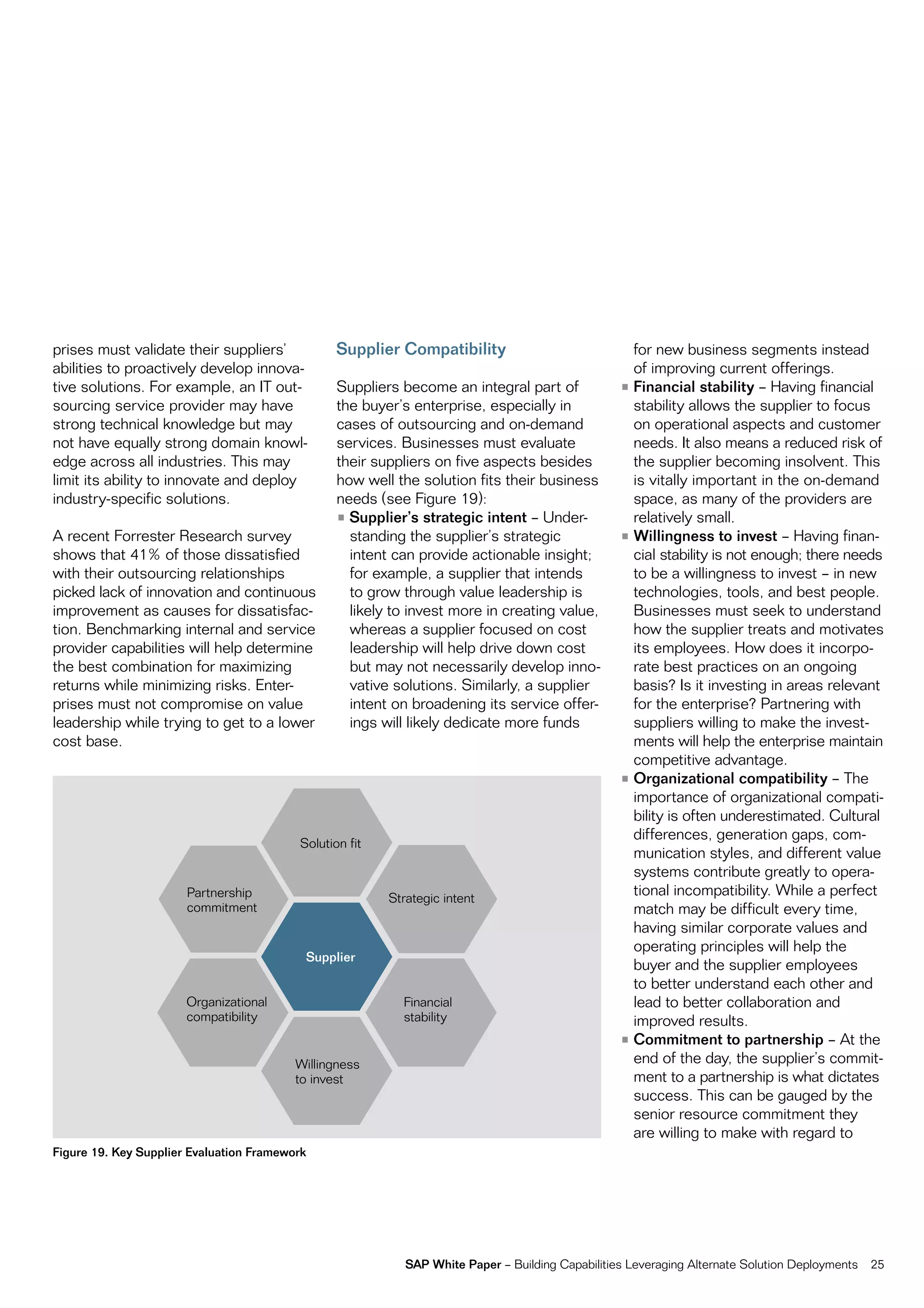prises must validate their suppliers’              Supplier Compatibility                             for new business segments instead
abilities to proactively develop innova-                                                              of improving current offerings.
tive solutions. for example, an it out-            Suppliers become an integral part of             • Financial stability – Having financial
sourcing service provider may have                 the buyer’s enterprise, especially in              stability allows the supplier to focus
strong technical knowledge but may                 cases of outsourcing and on-demand                 on operational aspects and customer
not have equally strong domain knowl-              services. Businesses must evaluate                 needs. it also means a reduced risk of
edge across all industries. this may               their suppliers on five aspects besides            the supplier becoming insolvent. this
limit its ability to innovate and deploy           how well the solution fits their business          is vitally important in the on-demand
industry-specific solutions.                       needs (see figure 19):                             space, as many of the providers are
                                                   • Supplier’s strategic intent – Under-             relatively small.
a recent forrester research survey                   standing the supplier’s strategic              • Willingness to invest – Having finan-
shows that 41% of those dissatisfied                 intent can provide actionable insight;           cial stability is not enough; there needs
with their outsourcing relationships                 for example, a supplier that intends             to be a willingness to invest – in new
picked lack of innovation and continuous             to grow through value leadership is              technologies, tools, and best people.
improvement as causes for dissatisfac-               likely to invest more in creating value,         Businesses must seek to understand
tion. Benchmarking internal and service              whereas a supplier focused on cost               how the supplier treats and motivates
provider capabilities will help determine            leadership will help drive down cost             its employees. How does it incorpo-
the best combination for maximizing                  but may not necessarily develop inno-            rate best practices on an ongoing
returns while minimizing risks. enter-               vative solutions. Similarly, a supplier          basis? is it investing in areas relevant
prises must not compromise on value                  intent on broadening its service offer-          for the enterprise? partnering with
leadership while trying to get to a lower            ings will likely dedicate more funds             suppliers willing to make the invest-
cost base.                                                                                            ments will help the enterprise maintain
                                                                                                      competitive advantage.
                                                                                                    • Organizational compatibility – the
                                                                                                      importance of organizational compati-
                                                                                                      bility is often underestimated. cultural
                                                                                                      differences, generation gaps, com-
                                          Solution fit
                                                                                                      munication styles, and different value
                                                                                                      systems contribute greatly to opera-
                       partnership                         Strategic intent
                                                                                                      tional incompatibility. While a perfect
                       commitment                                                                     match may be difficult every time,
                                                                                                      having similar corporate values and
                                                                                                      operating principles will help the
                                               Supplier
                                                                                                      buyer and the supplier employees
                                                                                                      to better understand each other and
                       organizational                        financial                                lead to better collaboration and
                       compatibility                         stability                                improved results.
                                                                                                    • Commitment to partnership – at the
                                          Willingness                                                 end of the day, the supplier’s commit-
                                          to invest                                                   ment to a partnership is what dictates
                                                                                                      success. this can be gauged by the
                                                                                                      senior resource commitment they
                                                                                                      are willing to make with regard to
Figure 19. Key Supplier Evaluation Framework




                                                              SAP White Paper – Building capabilities Leveraging alternate Solution Deployments   25
 