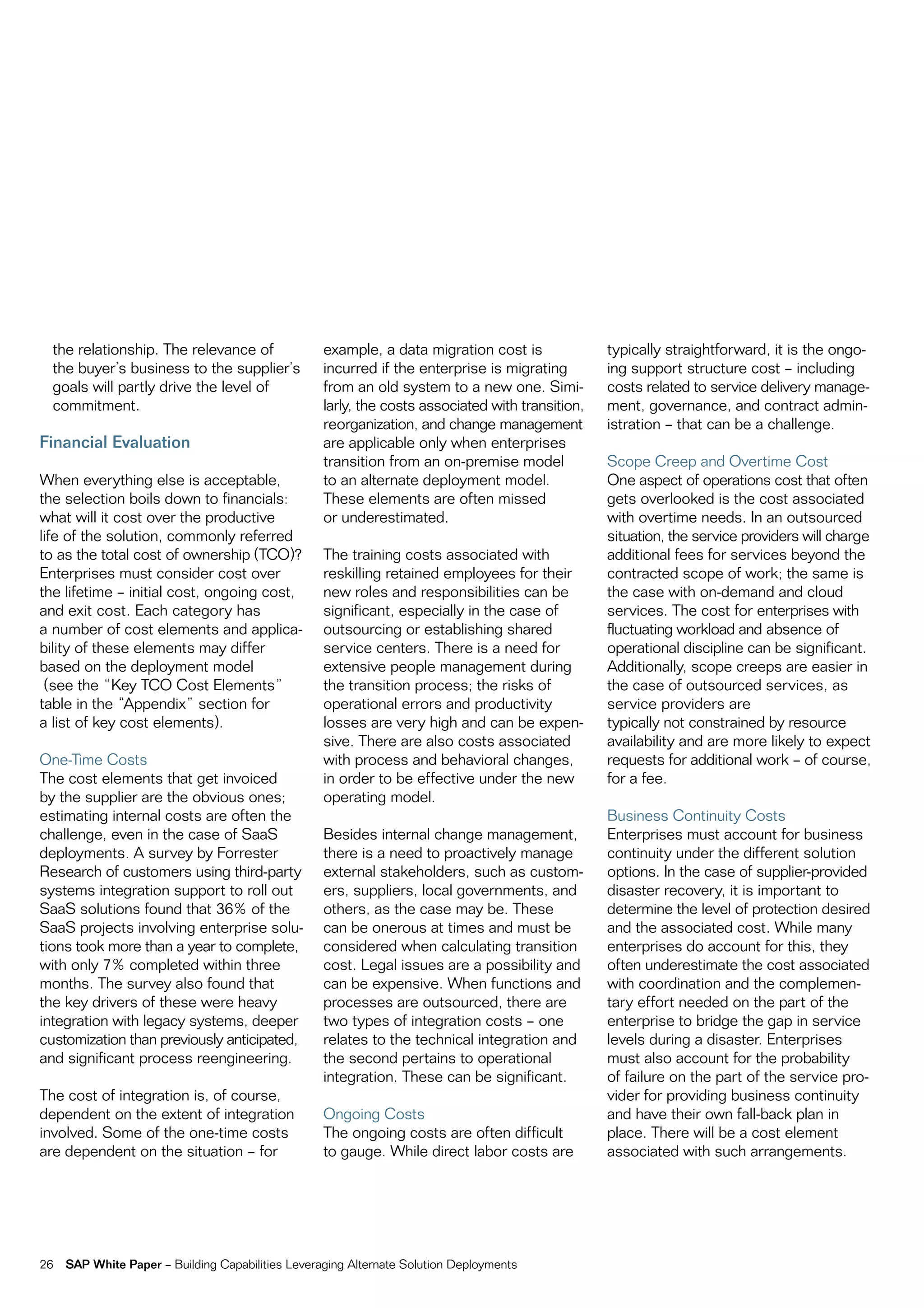 the relationship. the relevance of               example, a data migration cost is              typically straightforward, it is the ongo-
  the buyer’s business to the supplier’s           incurred if the enterprise is migrating        ing support structure cost – including
  goals will partly drive the level of             from an old system to a new one. Simi-         costs related to service delivery manage-
  commitment.                                      larly, the costs associated with transition,   ment, governance, and contract admin-
                                                   reorganization, and change management          istration – that can be a challenge.
Financial Evaluation                               are applicable only when enterprises
                                                   transition from an on-premise model            Scope creep and overtime cost
When everything else is acceptable,                to an alternate deployment model.              one aspect of operations cost that often
the selection boils down to financials:            these elements are often missed                gets overlooked is the cost associated
what will it cost over the productive              or underestimated.                             with overtime needs. in an outsourced
life of the solution, commonly referred                                                           situation, the service providers will charge
to as the total cost of ownership (tco)?           the training costs associated with             additional fees for services beyond the
enterprises must consider cost over                reskilling retained employees for their        contracted scope of work; the same is
the lifetime – initial cost, ongoing cost,         new roles and responsibilities can be          the case with on-demand and cloud
and exit cost. each category has                   significant, especially in the case of         services. the cost for enterprises with
a number of cost elements and applica-             outsourcing or establishing shared             fluctuating workload and absence of
bility of these elements may differ                service centers. there is a need for           operational discipline can be significant.
based on the deployment model                      extensive people management during             additionally, scope creeps are easier in
 (see the “Key tco cost elements”                  the transition process; the risks of           the case of outsourced services, as
table in the “appendix” section for                operational errors and productivity            service providers are
a list of key cost elements).                      losses are very high and can be expen-         typically not constrained by resource
                                                   sive. there are also costs associated          availability and are more likely to expect
one-time costs                                     with process and behavioral changes,           requests for additional work – of course,
the cost elements that get invoiced                in order to be effective under the new         for a fee.
by the supplier are the obvious ones;              operating model.
estimating internal costs are often the                                                           Business continuity costs
challenge, even in the case of SaaS                Besides internal change management,            enterprises must account for business
deployments. a survey by forrester                 there is a need to proactively manage          continuity under the different solution
research of customers using third-party            external stakeholders, such as custom-         options. in the case of supplier-provided
systems integration support to roll out            ers, suppliers, local governments, and         disaster recovery, it is important to
SaaS solutions found that 36% of the               others, as the case may be. these              determine the level of protection desired
SaaS projects involving enterprise solu-           can be onerous at times and must be            and the associated cost. While many
tions took more than a year to complete,           considered when calculating transition         enterprises do account for this, they
with only 7% completed within three                cost. Legal issues are a possibility and       often underestimate the cost associated
months. the survey also found that                 can be expensive. When functions and           with coordination and the complemen-
the key drivers of these were heavy                processes are outsourced, there are            tary effort needed on the part of the
integration with legacy systems, deeper            two types of integration costs – one           enterprise to bridge the gap in service
customization than previously anticipated,         relates to the technical integration and       levels during a disaster. enterprises
and significant process reengineering.             the second pertains to operational             must also account for the probability
                                                   integration. these can be significant.         of failure on the part of the service pro-
the cost of integration is, of course,                                                            vider for providing business continuity
dependent on the extent of integration             ongoing costs                                  and have their own fall-back plan in
involved. Some of the one-time costs               the ongoing costs are often difficult          place. there will be a cost element
are dependent on the situation – for               to gauge. While direct labor costs are         associated with such arrangements.




26   SAP White Paper – Building capabilities Leveraging alternate Solution Deployments
 