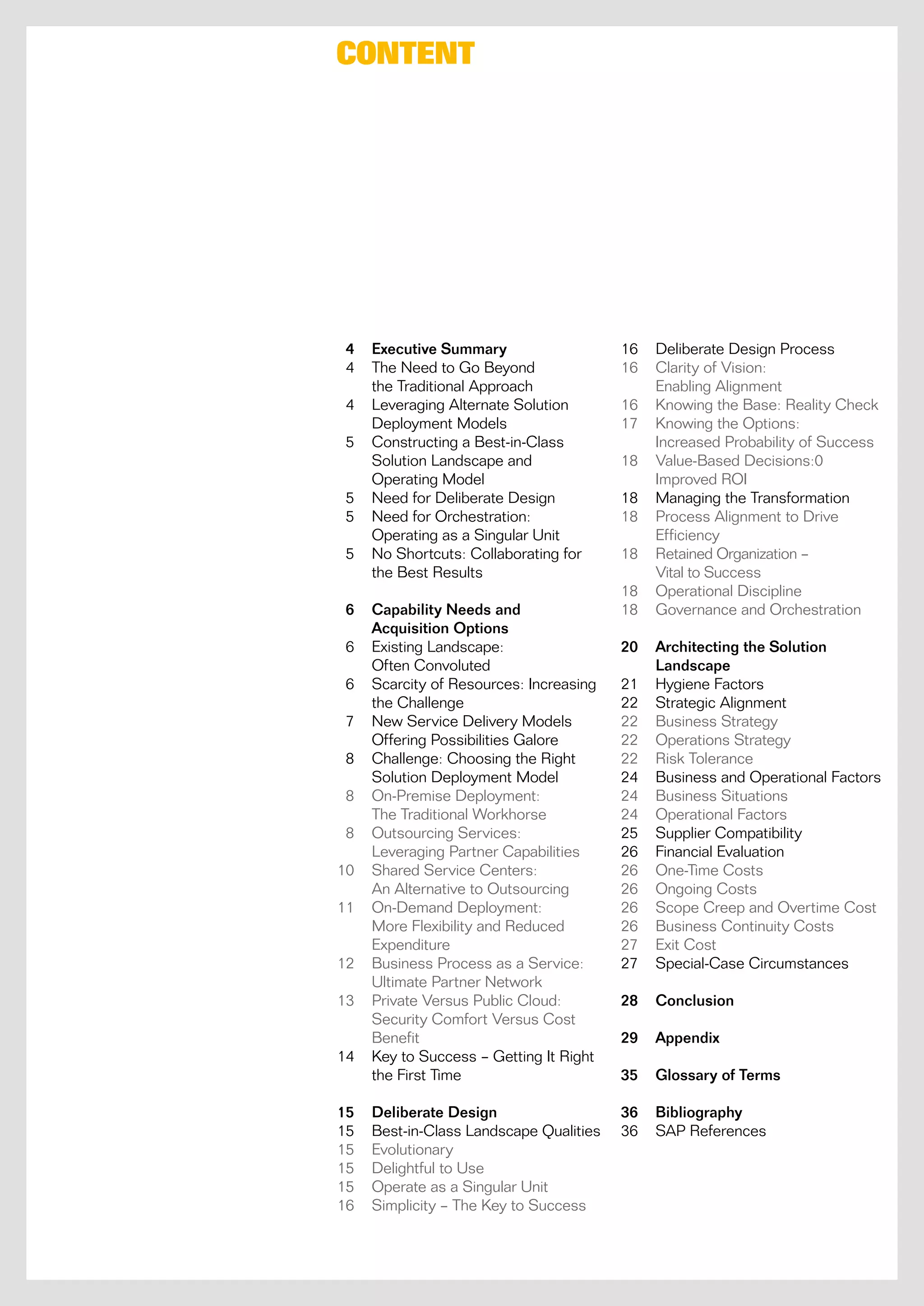 Content




 4   Executive Summary                   16   Deliberate Design process
 4   the need to go Beyond               16   clarity of vision:
     the traditional approach                 enabling alignment
 4   Leveraging alternate Solution       16   Knowing the Base: reality check
     Deployment models                   17   Knowing the options:
 5   constructing a Best-in-class             increased probability of Success
     Solution Landscape and              18   value-Based Decisions:0
     operating model                          improved roi
 5   need for Deliberate Design          18   managing the transformation
 5   need for orchestration:             18   process alignment to Drive
     operating as a Singular Unit             efficiency
 5   no Shortcuts: collaborating for     18   retained organization –
     the Best results                         vital to Success
                                         18   operational Discipline
 6   Capability Needs and                18   governance and orchestration
     Acquisition Options
 6   existing Landscape:                 20   Architecting the Solution
     often convoluted                         Landscape
 6   Scarcity of resources: increasing   21   Hygiene factors
     the challenge                       22   Strategic alignment
 7   new Service Delivery models         22   Business Strategy
     offering possibilities galore       22   operations Strategy
 8   challenge: choosing the right       22   risk tolerance
     Solution Deployment model           24   Business and operational factors
 8   on-premise Deployment:              24   Business Situations
     the traditional Workhorse           24   operational factors
 8   outsourcing Services:               25   Supplier compatibility
     Leveraging partner capabilities     26   financial evaluation
10   Shared Service centers:             26   one-time costs
     an alternative to outsourcing       26   ongoing costs
11   on-Demand Deployment:               26   Scope creep and overtime cost
     more flexibility and reduced        26   Business continuity costs
     expenditure                         27   exit cost
12   Business process as a Service:      27   Special-case circumstances
     Ultimate partner network
13   private versus public cloud:        28   Conclusion
     Security comfort versus cost
     Benefit                             29   Appendix
14   Key to Success – getting it right
     the first time                      35   Glossary of Terms

15   Deliberate Design                   36   Bibliography
15   Best-in-class Landscape Qualities   36   Sap references
15   evolutionary
15   Delightful to Use
15   operate as a Singular Unit
16   Simplicity – the Key to Success
 