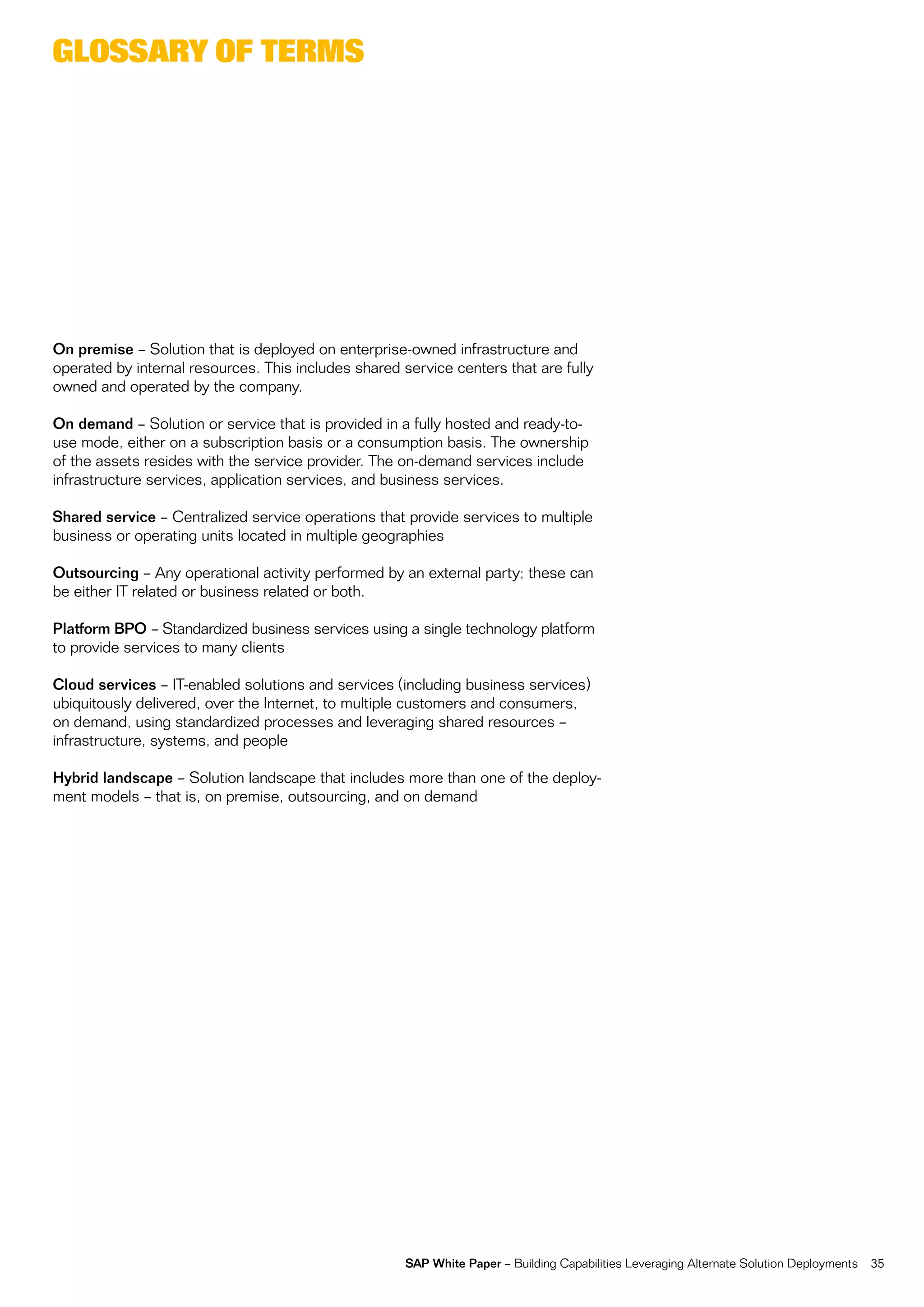 glossary of terms




On premise – Solution that is deployed on enterprise-owned infrastructure and
operated by internal resources. this includes shared service centers that are fully
owned and operated by the company.

On demand – Solution or service that is provided in a fully hosted and ready-to-
use mode, either on a subscription basis or a consumption basis. the ownership
of the assets resides with the service provider. the on-demand services include
infrastructure services, application services, and business services.

Shared service – centralized service operations that provide services to multiple
business or operating units located in multiple geographies

Outsourcing – any operational activity performed by an external party; these can
be either it related or business related or both.

Platform BPO – Standardized business services using a single technology platform
to provide services to many clients

Cloud services – it-enabled solutions and services (including business services)
ubiquitously delivered, over the internet, to multiple customers and consumers,
on demand, using standardized processes and leveraging shared resources –
infrastructure, systems, and people

Hybrid landscape – Solution landscape that includes more than one of the deploy-
ment models – that is, on premise, outsourcing, and on demand




                                                      SAP White Paper – Building capabilities Leveraging alternate Solution Deployments   35
 
