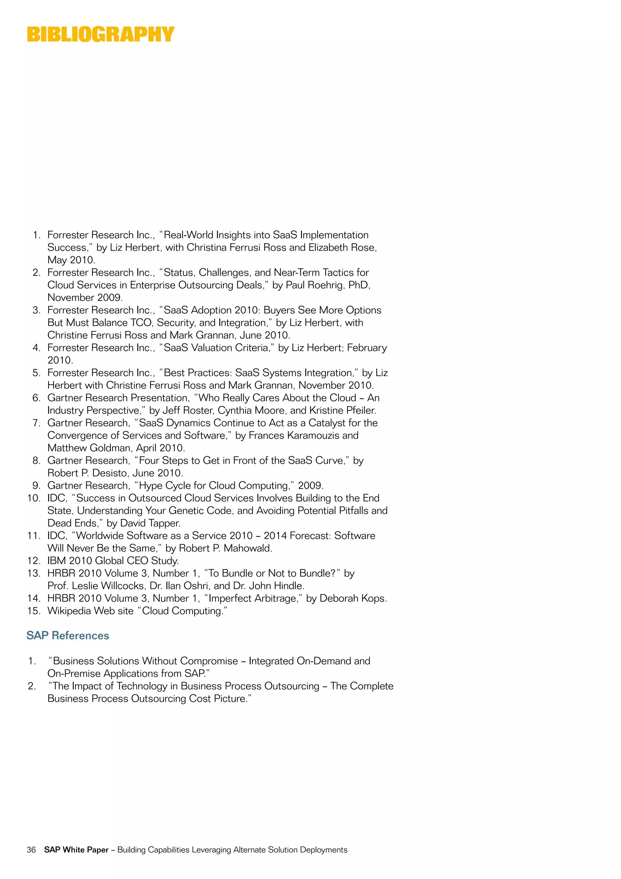 BiBliography




 1. forrester research inc., “real-World insights into SaaS implementation
    Success,” by Liz Herbert, with christina ferrusi ross and elizabeth rose,
    may 2010.
 2. forrester research inc., “Status, challenges, and near-term tactics for
    cloud Services in enterprise outsourcing Deals,” by paul roehrig, phD,
    november 2009.
 3. forrester research inc., “SaaS adoption 2010: Buyers See more options
    But must Balance tco, Security, and integration,” by Liz Herbert, with
    christine ferrusi ross and mark grannan, june 2010.
 4. forrester research inc., “SaaS valuation criteria,” by Liz Herbert; february
    2010.
 5. forrester research inc., “Best practices: SaaS Systems integration,” by Liz
    Herbert with christine ferrusi ross and mark grannan, november 2010.
 6. gartner research presentation, “Who really cares about the cloud – an
    industry perspective,” by jeff roster, cynthia moore, and Kristine pfeiler.
 7. gartner research, “SaaS Dynamics continue to act as a catalyst for the
    convergence of Services and Software,” by frances Karamouzis and
    matthew goldman, april 2010.
 8. gartner research, “four Steps to get in front of the SaaS curve,” by
    robert p. Desisto, june 2010.
 9. gartner research, “Hype cycle for cloud computing,” 2009.
10. iDc, “Success in outsourced cloud Services involves Building to the end
    State, Understanding your genetic code, and avoiding potential pitfalls and
    Dead ends,” by David tapper.
11. iDc, “Worldwide Software as a Service 2010 – 2014 forecast: Software
    Will never Be the Same,” by robert p. mahowald.
12. iBm 2010 global ceo Study.
13. HrBr 2010 volume 3, number 1, “to Bundle or not to Bundle?” by
    prof. Leslie Willcocks, Dr. ilan oshri, and Dr. john Hindle.
14. HrBr 2010 volume 3, number 1, “imperfect arbitrage,” by Deborah Kops.
15. Wikipedia Web site “cloud computing.”

SAP References

1.   “Business Solutions Without compromise – integrated on-Demand and
     on-premise applications from Sap.”
2.   “the impact of technology in Business process outsourcing – the complete
     Business process outsourcing cost picture.”




36   SAP White Paper – Building capabilities Leveraging alternate Solution Deployments
 