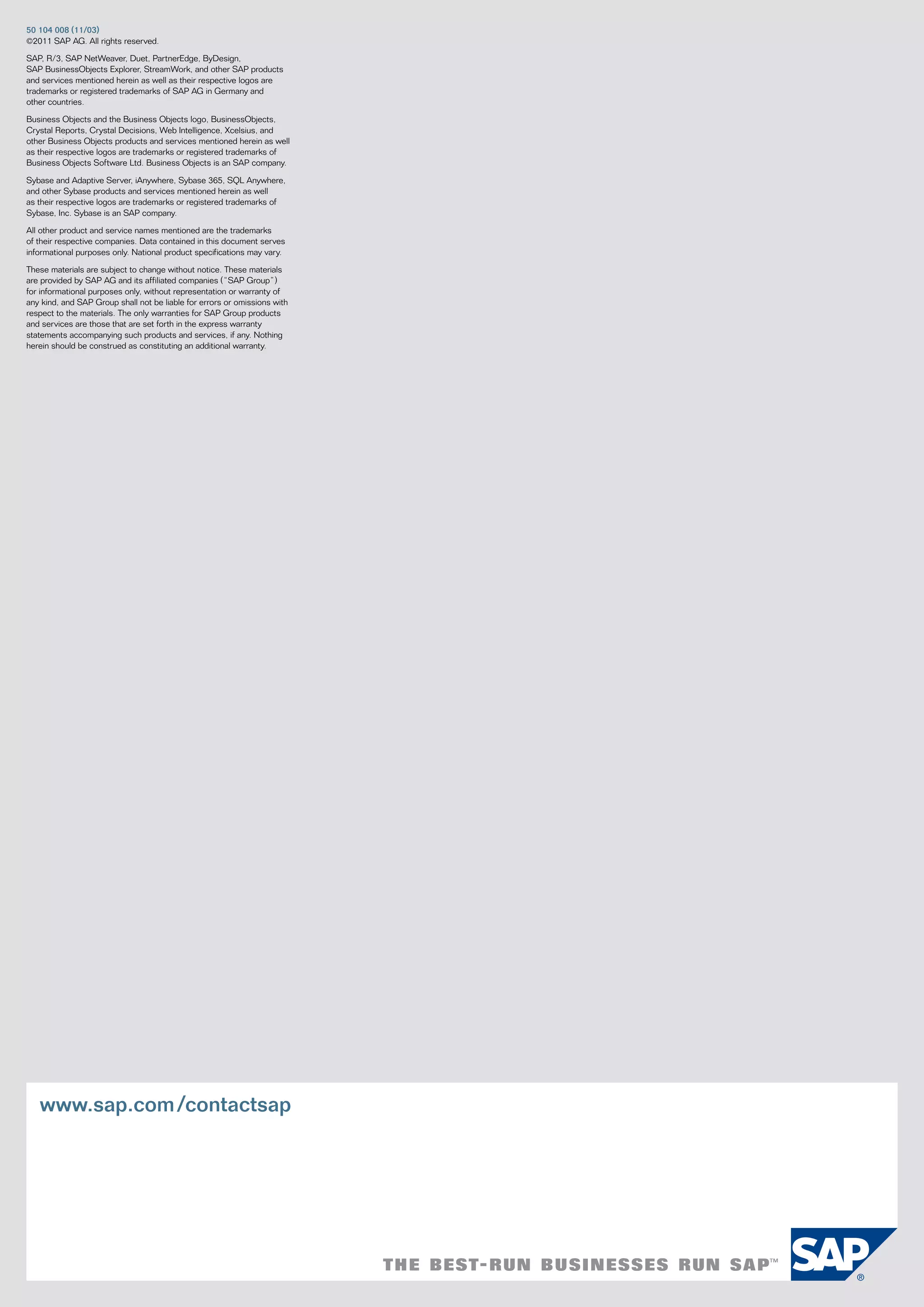 50	104	008	(11/03)
©2011 Sap ag. all rights reserved.

Sap, r/3, Sap netWeaver, Duet, partneredge, ByDesign,
Sap Businessobjects explorer, StreamWork, and other Sap products
and services mentioned herein as well as their respective logos are
trademarks or registered trademarks of Sap ag in germany and
other countries.

Business objects and the Business objects logo, Businessobjects,
crystal reports, crystal Decisions, Web intelligence, xcelsius, and
other Business objects products and services mentioned herein as well
as their respective logos are trademarks or registered trademarks of
Business objects Software Ltd. Business objects is an Sap company.

Sybase and adaptive Server, ianywhere, Sybase 365, SQL anywhere,
and other Sybase products and services mentioned herein as well
as their respective logos are trademarks or registered trademarks of
Sybase, inc. Sybase is an Sap company.

all other product and service names mentioned are the trademarks
of their respective companies. Data contained in this document serves
informational purposes only. national product specifications may vary.

these materials are subject to change without notice. these materials
are provided by Sap ag and its affiliated companies (“Sap group”)
for informational purposes only, without representation or warranty of
any kind, and Sap group shall not be liable for errors or omissions with
respect to the materials. the only warranties for Sap group products
and services are those that are set forth in the express warranty
statements accompanying such products and services, if any. nothing
herein should be construed as constituting an additional warranty.




   www.sap.com /contactsap
 