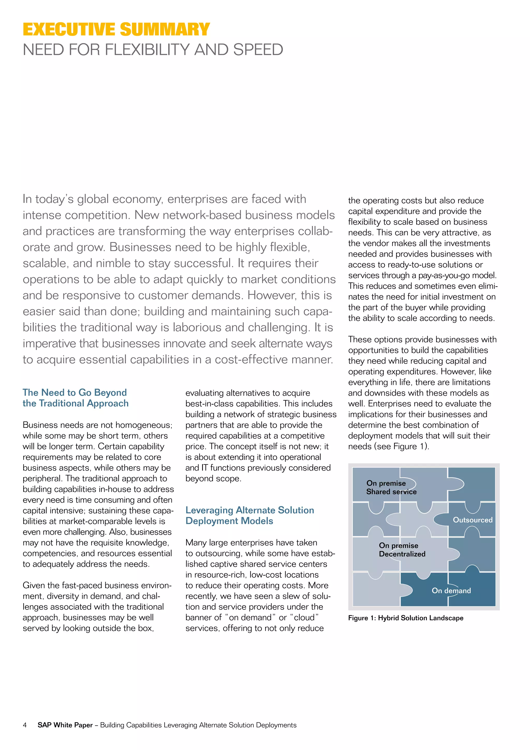 exeCutive summary
neeD for fLexiBiLity anD SpeeD




in today’s global economy, enterprises are faced with                                         the operating costs but also reduce
                                                                                              capital expenditure and provide the
intense competition. new network-based business models                                        flexibility to scale based on business
and practices are transforming the way enterprises collab-                                    needs. this can be very attractive, as
                                                                                              the vendor makes all the investments
orate and grow. Businesses need to be highly flexible,                                        needed and provides businesses with
scalable, and nimble to stay successful. it requires their                                    access to ready-to-use solutions or
                                                                                              services through a pay-as-you-go model.
operations to be able to adapt quickly to market conditions                                   this reduces and sometimes even elimi-
and be responsive to customer demands. However, this is                                       nates the need for initial investment on
                                                                                              the part of the buyer while providing
easier said than done; building and maintaining such capa-                                    the ability to scale according to needs.
bilities the traditional way is laborious and challenging. it is
                                                                                              these options provide businesses with
imperative that businesses innovate and seek alternate ways                                   opportunities to build the capabilities
to acquire essential capabilities in a cost-effective manner.                                 they need while reducing capital and
                                                                                              operating expenditures. However, like
                                                                                              everything in life, there are limitations
The Need to Go Beyond                             evaluating alternatives to acquire          and downsides with these models as
the Traditional Approach                          best-in-class capabilities. this includes   well. enterprises need to evaluate the
                                                  building a network of strategic business    implications for their businesses and
Business needs are not homogeneous;               partners that are able to provide the       determine the best combination of
while some may be short term, others              required capabilities at a competitive      deployment models that will suit their
will be longer term. certain capability           price. the concept itself is not new; it    needs (see figure 1).
requirements may be related to core               is about extending it into operational
business aspects, while others may be             and it functions previously considered
peripheral. the traditional approach to           beyond scope.                                    On premise
building capabilities in-house to address                                                          Shared service
every need is time consuming and often
capital intensive; sustaining these capa-         Leveraging Alternate Solution
bilities at market-comparable levels is           Deployment Models                                                          Outsourced
even more challenging. also, businesses
may not have the requisite knowledge,             many large enterprises have taken                    On premise
competencies, and resources essential             to outsourcing, while some have estab-               Decentralized
to adequately address the needs.                  lished captive shared service centers
                                                  in resource-rich, low-cost locations
given the fast-paced business environ-            to reduce their operating costs. more
                                                                                                                       On demand
ment, diversity in demand, and chal-              recently, we have seen a slew of solu-
lenges associated with the traditional            tion and service providers under the
approach, businesses may be well                  banner of “on demand” or “cloud”            Figure 1: Hybrid Solution Landscape
served by looking outside the box,                services, offering to not only reduce




4   SAP White Paper – Building capabilities Leveraging alternate Solution Deployments
 