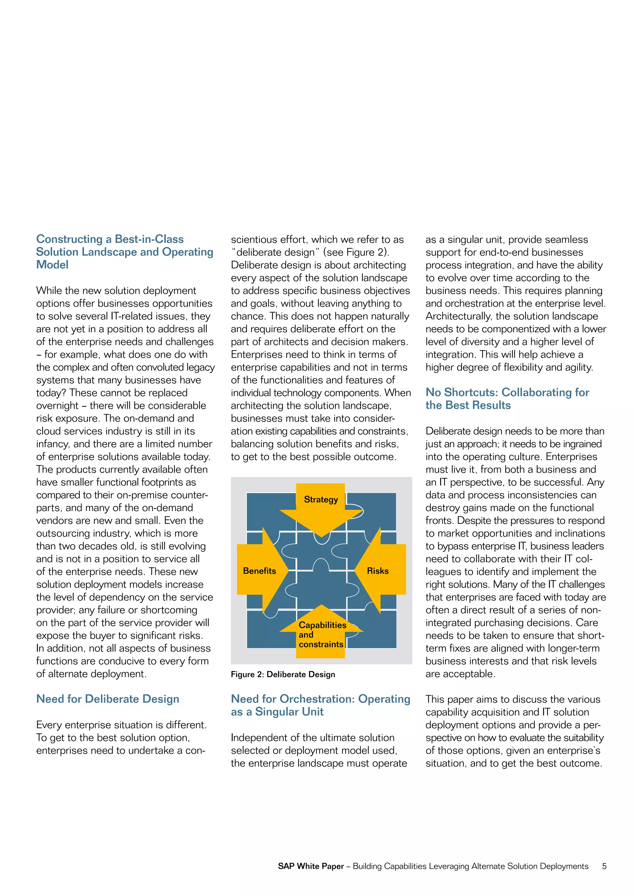 Constructing a Best-in-Class               scientious effort, which we refer to as             as a singular unit, provide seamless
Solution Landscape and Operating           “deliberate design” (see figure 2).                 support for end-to-end businesses
Model                                      Deliberate design is about architecting             process integration, and have the ability
                                           every aspect of the solution landscape              to evolve over time according to the
While the new solution deployment          to address specific business objectives             business needs. this requires planning
options offer businesses opportunities     and goals, without leaving anything to              and orchestration at the enterprise level.
to solve several it-related issues, they   chance. this does not happen naturally              architecturally, the solution landscape
are not yet in a position to address all   and requires deliberate effort on the               needs to be componentized with a lower
of the enterprise needs and challenges     part of architects and decision makers.             level of diversity and a higher level of
– for example, what does one do with       enterprises need to think in terms of               integration. this will help achieve a
the complex and often convoluted legacy    enterprise capabilities and not in terms            higher degree of flexibility and agility.
systems that many businesses have          of the functionalities and features of
today? these cannot be replaced            individual technology components. When              No Shortcuts: Collaborating for
overnight – there will be considerable     architecting the solution landscape,                the Best Results
risk exposure. the on-demand and           businesses must take into consider-
cloud services industry is still in its    ation existing capabilities and constraints,        Deliberate design needs to be more than
infancy, and there are a limited number    balancing solution benefits and risks,              just an approach; it needs to be ingrained
of enterprise solutions available today.   to get to the best possible outcome.                into the operating culture. enterprises
the products currently available often                                                         must live it, from both a business and
have smaller functional footprints as                                                          an it perspective, to be successful. any
compared to their on-premise counter-                          Strategy                        data and process inconsistencies can
parts, and many of the on-demand                                                               destroy gains made on the functional
vendors are new and small. even the                                                            fronts. Despite the pressures to respond
outsourcing industry, which is more                                                            to market opportunities and inclinations
than two decades old, is still evolving                                                        to bypass enterprise it, business leaders
and is not in a position to service all                                                        need to collaborate with their it col-
of the enterprise needs. these new            Benefits                          Risks          leagues to identify and implement the
solution deployment models increase                                                            right solutions. many of the it challenges
the level of dependency on the service                                                         that enterprises are faced with today are
provider; any failure or shortcoming                                                           often a direct result of a series of non-
on the part of the service provider will                      Capabilities                     integrated purchasing decisions. care
expose the buyer to significant risks.                        and                              needs to be taken to ensure that short-
in addition, not all aspects of business                      constraints                      term fixes are aligned with longer-term
functions are conducive to every form                                                          business interests and that risk levels
of alternate deployment.                   Figure 2: Deliberate Design                         are acceptable.

Need for Deliberate Design                 Need for Orchestration: Operating                   this paper aims to discuss the various
                                           as a Singular Unit                                  capability acquisition and it solution
every enterprise situation is different.                                                       deployment options and provide a per-
to get to the best solution option,        independent of the ultimate solution                spective on how to evaluate the suitability
enterprises need to undertake a con-       selected or deployment model used,                  of those options, given an enterprise’s
                                           the enterprise landscape must operate               situation, and to get the best outcome.




                                                         SAP White Paper – Building capabilities Leveraging alternate Solution Deployments   5
 