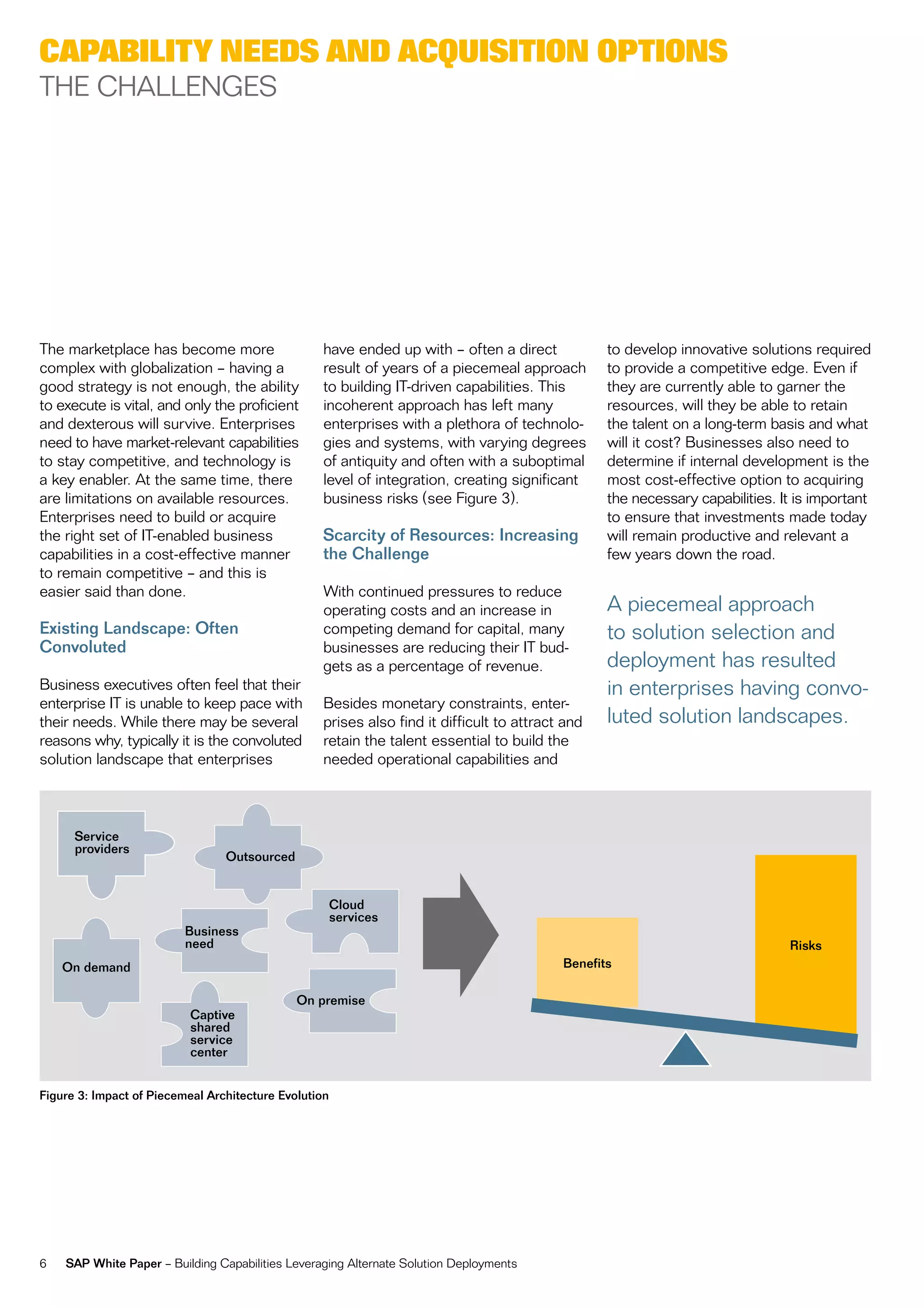 CapaBility needs and aCquisition options
tHe cHaLLengeS




the marketplace has become more                    have ended up with – often a direct            to develop innovative solutions required
complex with globalization – having a              result of years of a piecemeal approach        to provide a competitive edge. even if
good strategy is not enough, the ability           to building it-driven capabilities. this       they are currently able to garner the
to execute is vital, and only the proficient       incoherent approach has left many              resources, will they be able to retain
and dexterous will survive. enterprises            enterprises with a plethora of technolo-       the talent on a long-term basis and what
need to have market-relevant capabilities          gies and systems, with varying degrees         will it cost? Businesses also need to
to stay competitive, and technology is             of antiquity and often with a suboptimal       determine if internal development is the
a key enabler. at the same time, there             level of integration, creating significant     most cost-effective option to acquiring
are limitations on available resources.            business risks (see figure 3).                 the necessary capabilities. it is important
enterprises need to build or acquire                                                              to ensure that investments made today
the right set of it-enabled business               Scarcity of Resources: Increasing              will remain productive and relevant a
capabilities in a cost-effective manner            the Challenge                                  few years down the road.
to remain competitive – and this is
easier said than done.                             With continued pressures to reduce
                                                   operating costs and an increase in             a piecemeal approach
Existing Landscape: Often                          competing demand for capital, many             to solution selection and
Convoluted                                         businesses are reducing their it bud-
                                                   gets as a percentage of revenue.               deployment has resulted
Business executives often feel that their                                                         in enterprises having convo-
enterprise it is unable to keep pace with          Besides monetary constraints, enter-
their needs. While there may be several            prises also find it difficult to attract and   luted solution landscapes.
reasons why, typically it is the convoluted        retain the talent essential to build the
solution landscape that enterprises                needed operational capabilities and



      Service
      providers
                                 Outsourced


                                                       Cloud
                                                       services
                          Business
                          need                                                                                                 Risks
    On demand                                                                              Benefits

                                              On premise
                           Captive
                           shared
                           service
                           center


Figure 3: Impact of Piecemeal Architecture Evolution




6   SAP White Paper – Building capabilities Leveraging alternate Solution Deployments
 