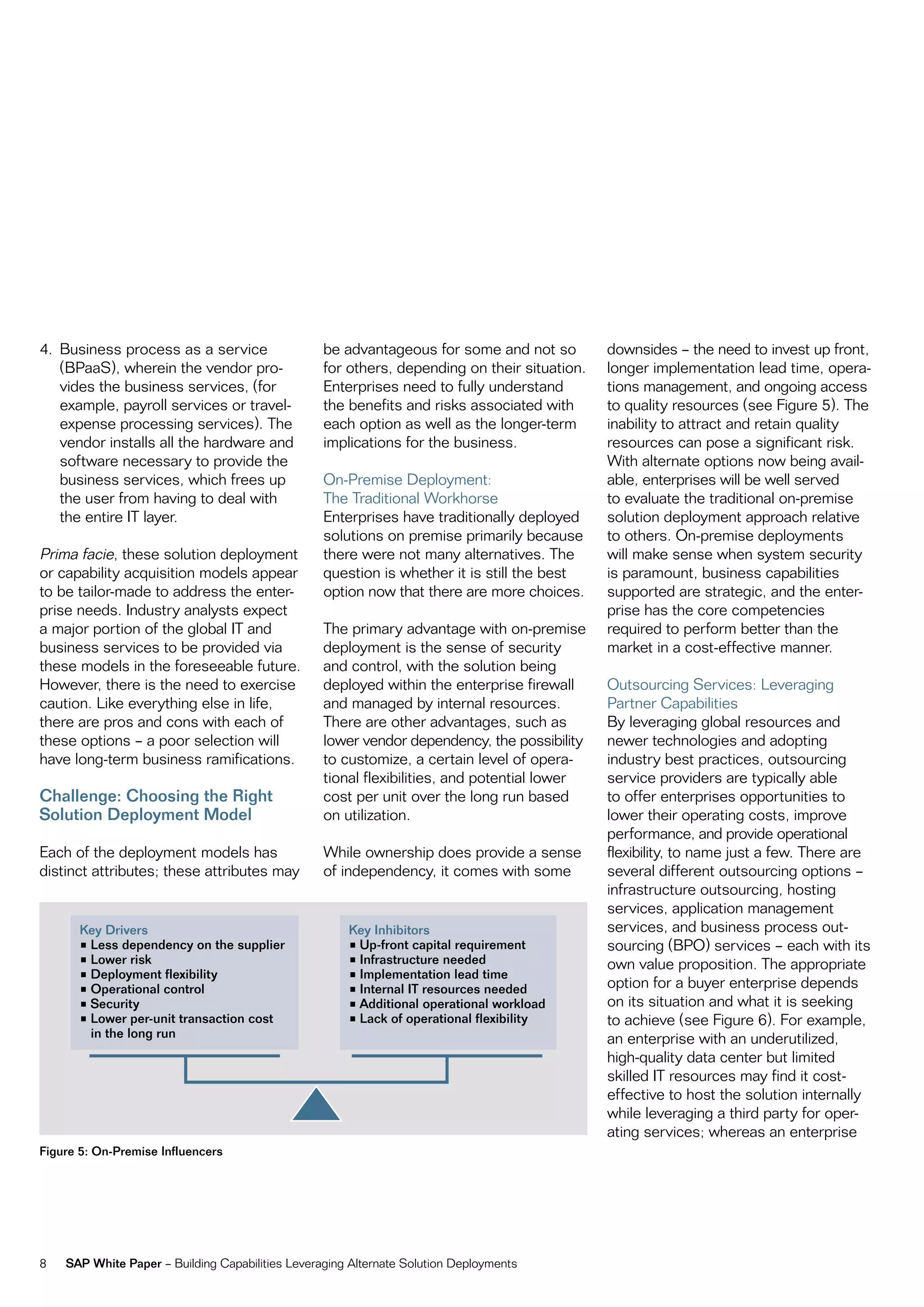 4. Business process as a service                  be advantageous for some and not so         downsides – the need to invest up front,
   (BpaaS), wherein the vendor pro-               for others, depending on their situation.   longer implementation lead time, opera-
   vides the business services, (for              enterprises need to fully understand        tions management, and ongoing access
   example, payroll services or travel-           the benefits and risks associated with      to quality resources (see figure 5). the
   expense processing services). the              each option as well as the longer-term      inability to attract and retain quality
   vendor installs all the hardware and           implications for the business.              resources can pose a significant risk.
   software necessary to provide the                                                          With alternate options now being avail-
   business services, which frees up              on-premise Deployment:                      able, enterprises will be well served
   the user from having to deal with              the traditional Workhorse                   to evaluate the traditional on-premise
   the entire it layer.                           enterprises have traditionally deployed     solution deployment approach relative
                                                  solutions on premise primarily because      to others. on-premise deployments
prima facie, these solution deployment            there were not many alternatives. the       will make sense when system security
or capability acquisition models appear           question is whether it is still the best    is paramount, business capabilities
to be tailor-made to address the enter-           option now that there are more choices.     supported are strategic, and the enter-
prise needs. industry analysts expect                                                         prise has the core competencies
a major portion of the global it and              the primary advantage with on-premise       required to perform better than the
business services to be provided via              deployment is the sense of security         market in a cost-effective manner.
these models in the foreseeable future.           and control, with the solution being
However, there is the need to exercise            deployed within the enterprise firewall     outsourcing Services: Leveraging
caution. Like everything else in life,            and managed by internal resources.          partner capabilities
there are pros and cons with each of              there are other advantages, such as         By leveraging global resources and
these options – a poor selection will             lower vendor dependency, the possibility    newer technologies and adopting
have long-term business ramifications.            to customize, a certain level of opera-     industry best practices, outsourcing
                                                  tional flexibilities, and potential lower   service providers are typically able
Challenge: Choosing the Right                     cost per unit over the long run based       to offer enterprises opportunities to
Solution Deployment Model                         on utilization.                             lower their operating costs, improve
                                                                                              performance, and provide operational
each of the deployment models has                 While ownership does provide a sense        flexibility, to name just a few. there are
distinct attributes; these attributes may         of independency, it comes with some         several different outsourcing options –
                                                                                              infrastructure outsourcing, hosting
                                                                                              services, application management
       Key Drivers                                    Key Inhibitors                          services, and business process out-
       •	Less	dependency	on	the	supplier              •	Up-front	capital	requirement          sourcing (Bpo) services – each with its
       •	Lower	risk                                   •	Infrastructure	needed                 own value proposition. the appropriate
       •	Deployment	flexibility                       •	Implementation	lead	time
       •	Operational	control                          •	Internal	IT	resources	needed          option for a buyer enterprise depends
       •	Security                                     •	Additional	operational	workload       on its situation and what it is seeking
       •	Lower	per-unit	transaction	cost	             •	Lack	of	operational	flexibility       to achieve (see figure 6). for example,
         in the long run                                                                      an enterprise with an underutilized,
                                                                                              high-quality data center but limited
                                                                                              skilled it resources may find it cost-
                                                                                              effective to host the solution internally
                                                                                              while leveraging a third party for oper-
                                                                                              ating services; whereas an enterprise
Figure 5: On-Premise Influencers




8   SAP White Paper – Building capabilities Leveraging alternate Solution Deployments
 