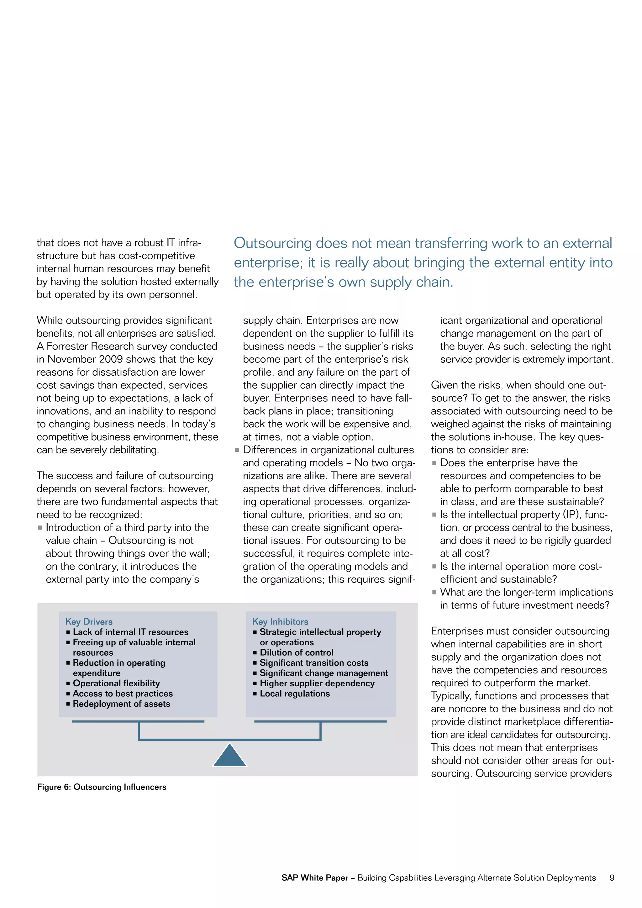 that does not have a robust it infra-          outsourcing does not mean transferring work to an external
structure but has cost-competitive
internal human resources may benefit           enterprise; it is really about bringing the external entity into
by having the solution hosted externally       the enterprise’s own supply chain.
but operated by its own personnel.

While outsourcing provides significant           supply chain. enterprises are now                icant organizational and operational
benefits, not all enterprises are satisfied.     dependent on the supplier to fulfill its         change management on the part of
a forrester research survey conducted            business needs – the supplier’s risks            the buyer. as such, selecting the right
in november 2009 shows that the key              become part of the enterprise’s risk             service provider is extremely important.
reasons for dissatisfaction are lower            profile, and any failure on the part of
cost savings than expected, services             the supplier can directly impact the           given the risks, when should one out-
not being up to expectations, a lack of          buyer. enterprises need to have fall-          source? to get to the answer, the risks
innovations, and an inability to respond         back plans in place; transitioning             associated with outsourcing need to be
to changing business needs. in today’s           back the work will be expensive and,           weighed against the risks of maintaining
competitive business environment, these          at times, not a viable option.                 the solutions in-house. the key ques-
can be severely debilitating.                  • Differences in organizational cultures         tions to consider are:
                                                 and operating models – no two orga-            • Does the enterprise have the
the success and failure of outsourcing           nizations are alike. there are several            resources and competencies to be
depends on several factors; however,             aspects that drive differences, includ-           able to perform comparable to best
there are two fundamental aspects that           ing operational processes, organiza-              in class, and are these sustainable?
need to be recognized:                           tional culture, priorities, and so on;         • is the intellectual property (ip), func-
• introduction of a third party into the         these can create significant opera-               tion, or process central to the business,
  value chain – outsourcing is not               tional issues. for outsourcing to be              and does it need to be rigidly guarded
  about throwing things over the wall;           successful, it requires complete inte-            at all cost?
  on the contrary, it introduces the             gration of the operating models and            • is the internal operation more cost-
  external party into the company’s              the organizations; this requires signif-          efficient and sustainable?
                                                                                                • What are the longer-term implications
                                                                                                   in terms of future investment needs?
       Key Drivers                                 Key Inhibitors
       •	Lack	of	internal	IT	resources             •	Strategic	intellectual	property	           enterprises must consider outsourcing
       •	Freeing	up	of	valuable	internal	            or operations                              when internal capabilities are in short
         resources                                 •	Dilution	of	control
                                                                                                supply and the organization does not
       •	Reduction	in	operating	                   •	Significant	transition	costs
         expenditure                               •	Significant	change	management              have the competencies and resources
       •	Operational	flexibility                   •	Higher	supplier	dependency                 required to outperform the market.
       •	Access	to	best	practices                  •	Local	regulations                          typically, functions and processes that
       •	Redeployment	of	assets
                                                                                                are noncore to the business and do not
                                                                                                provide distinct marketplace differentia-
                                                                                                tion are ideal candidates for outsourcing.
                                                                                                this does not mean that enterprises
                                                                                                should not consider other areas for out-
                                                                                                sourcing. outsourcing service providers
Figure 6: Outsourcing Influencers




                                                          SAP White Paper – Building capabilities Leveraging alternate Solution Deployments   9
 
