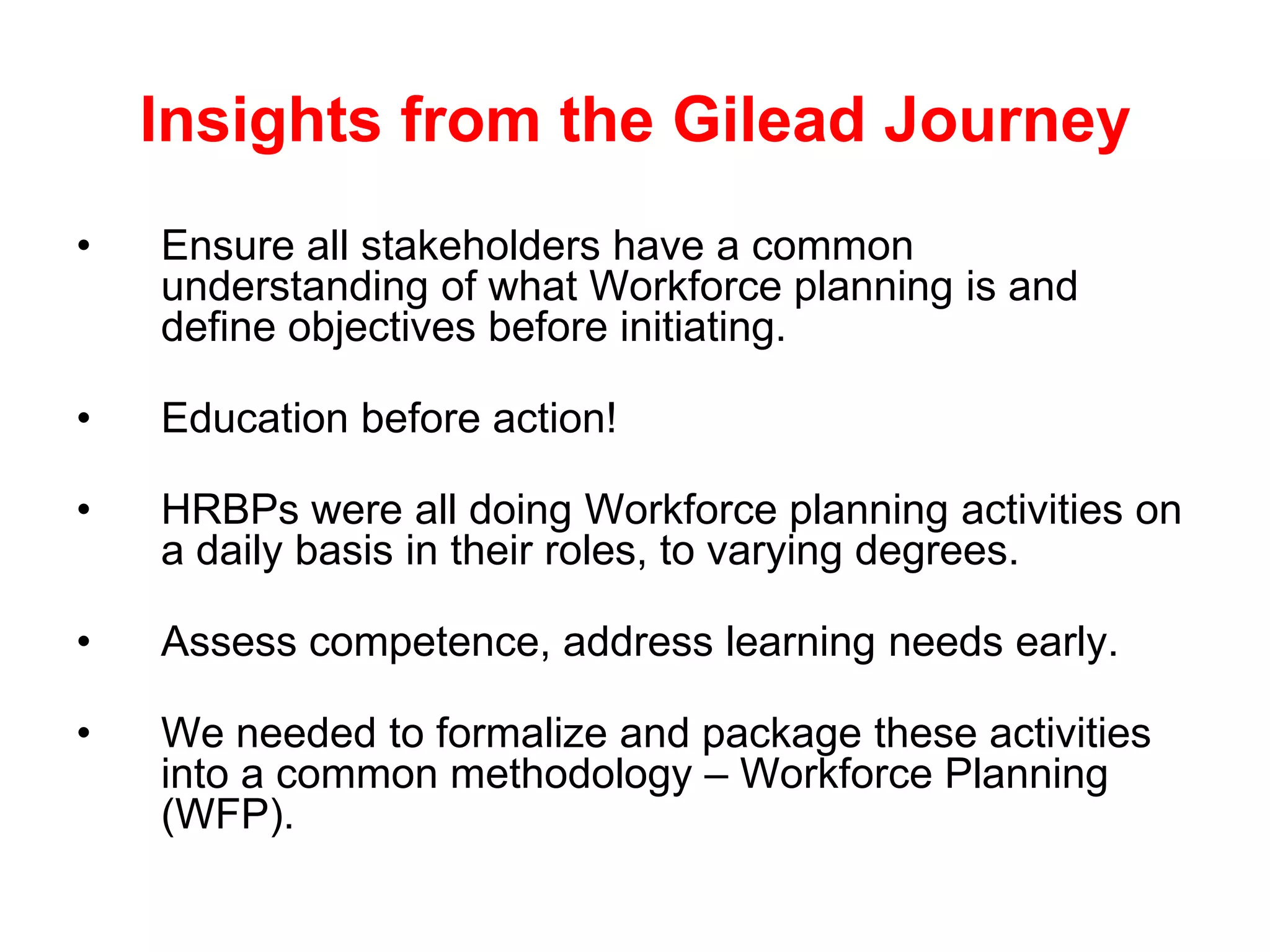 Insights from the Gilead Journey
•   Ensure all stakeholders have a common
    understanding of what Workforce planning is and
    define objectives before initiating.

•   Education before action!

•   HRBPs were all doing Workforce planning activities on
    a daily basis in their roles, to varying degrees.

•   Assess competence, address learning needs early.

•   We needed to formalize and package these activities
    into a common methodology – Workforce Planning
    (WFP).
 