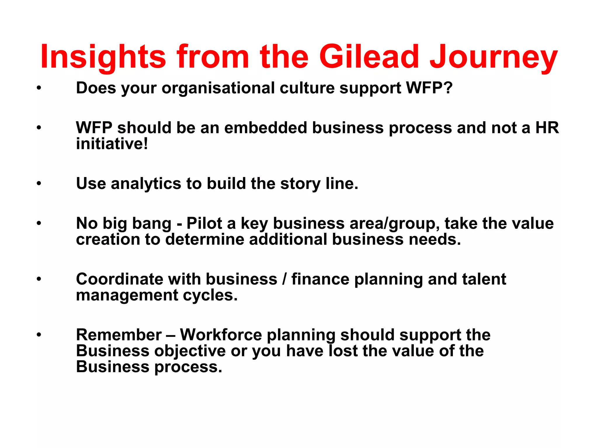 Insights from the Gilead Journey
•   Does your organisational culture support WFP?

•   WFP should be an embedded business process and not a HR
    initiative!

•   Use analytics to build the story line.

•   No big bang - Pilot a key business area/group, take the value
    creation to determine additional business needs.

•   Coordinate with business / finance planning and talent
    management cycles.

•   Remember – Workforce planning should support the
    Business objective or you have lost the value of the
    Business process.
 