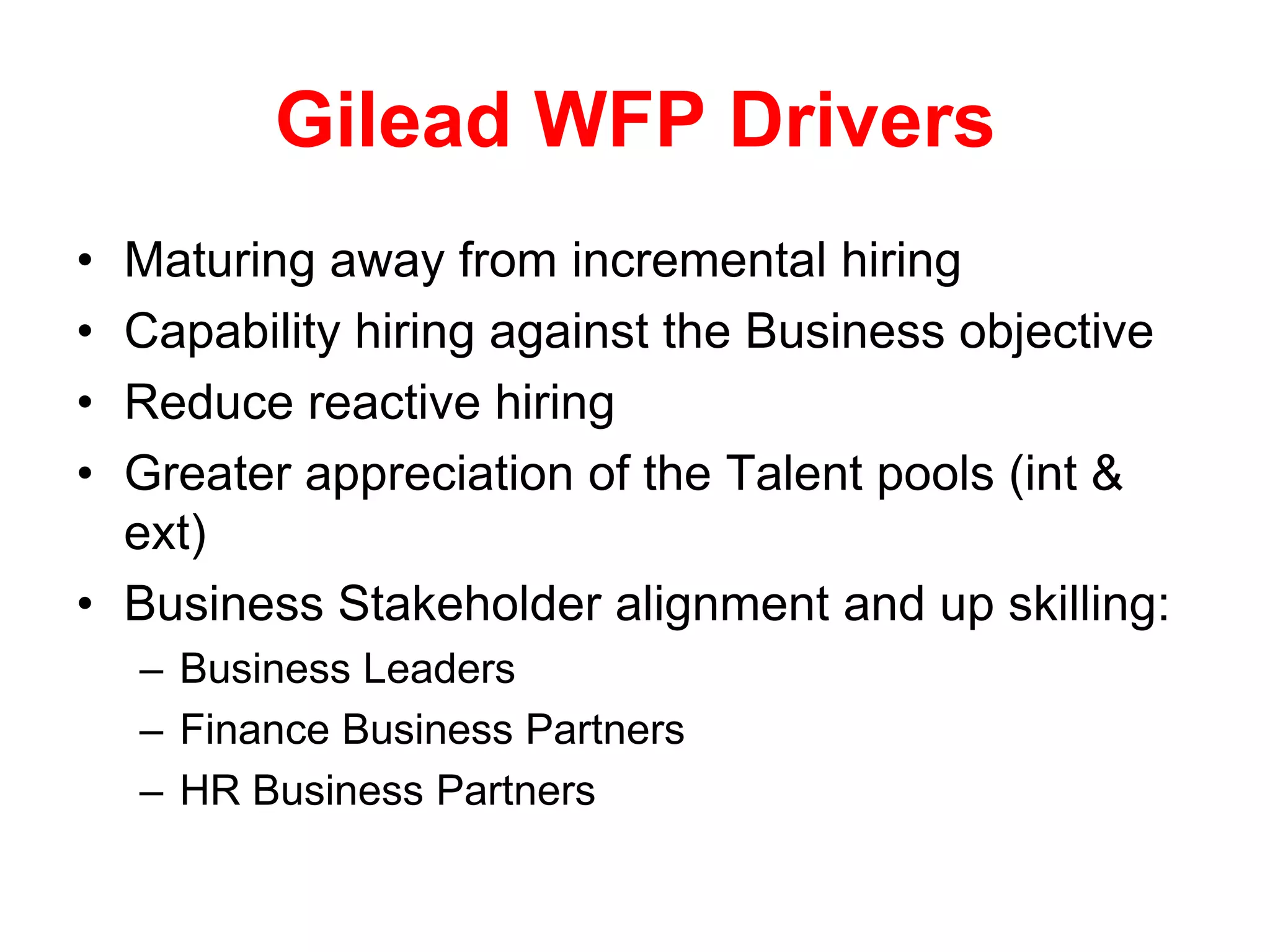 Gilead WFP Drivers
• Maturing away from incremental hiring
• Capability hiring against the Business objective
• Reduce reactive hiring
• Greater appreciation of the Talent pools (int &
  ext)
• Business Stakeholder alignment and up skilling:
    – Business Leaders
    – Finance Business Partners
    – HR Business Partners
 