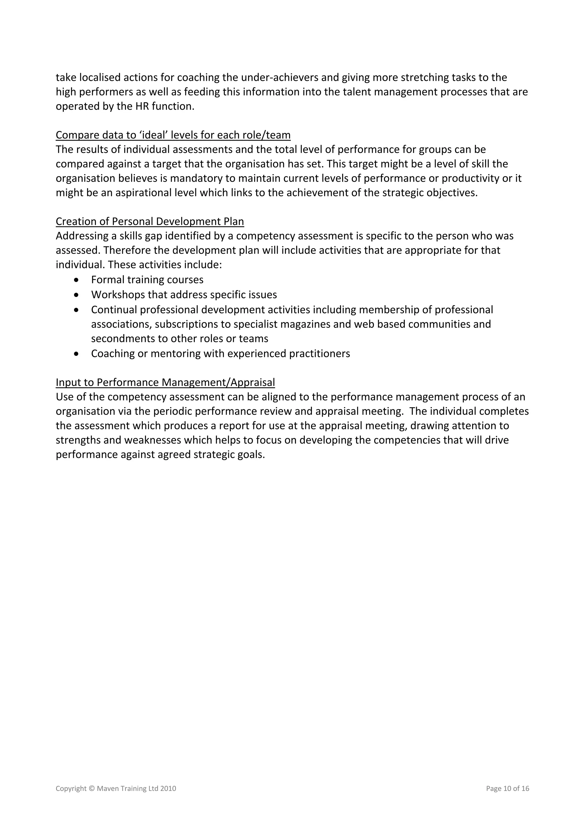 take localised actions for coaching the under‐achievers and giving more stretching tasks to the 
high performers as well as feeding this information into the talent management processes that are 
operated by the HR function. 
 
Compare data to ‘ideal’ levels for each role/team 
The results of individual assessments and the total level of performance for groups can be 
compared against a target that the organisation has set. This target might be a level of skill the 
organisation believes is mandatory to maintain current levels of performance or productivity or it 
might be an aspirational level which links to the achievement of the strategic objectives.  
 
Creation of Personal Development Plan 
Addressing a skills gap identified by a competency assessment is specific to the person who was 
assessed. Therefore the development plan will include activities that are appropriate for that 
individual. These activities include: 
     Formal training courses 
     Workshops that address specific issues 
     Continual professional development activities including membership of professional 
        associations, subscriptions to specialist magazines and web based communities and 
        secondments to other roles or teams 
     Coaching or mentoring with experienced practitioners 
 
Input to Performance Management/Appraisal 
Use of the competency assessment can be aligned to the performance management process of an 
organisation via the periodic performance review and appraisal meeting.  The individual completes 
the assessment which produces a report for use at the appraisal meeting, drawing attention to 
strengths and weaknesses which helps to focus on developing the competencies that will drive 
performance against agreed strategic goals.  
 




Copyright © Maven Training Ltd 2010                                                      Page 10 of 16  
 