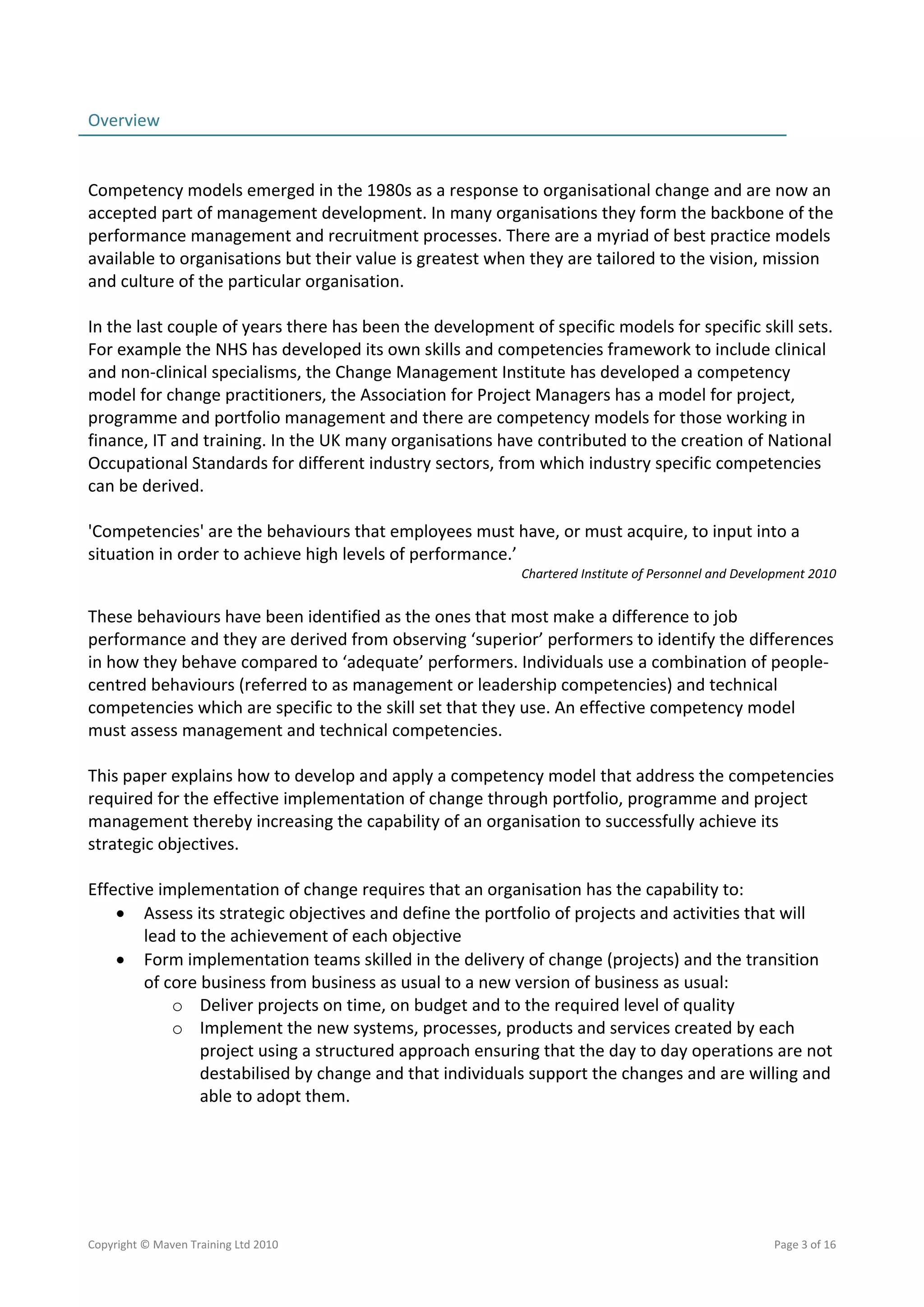 Overview                                                                                                   
                                                                                                           
 
Competency models emerged in the 1980s as a response to organisational change and are now an 
accepted part of management development. In many organisations they form the backbone of the 
performance management and recruitment processes. There are a myriad of best practice models 
available to organisations but their value is greatest when they are tailored to the vision, mission 
and culture of the particular organisation.  
 
In the last couple of years there has been the development of specific models for specific skill sets. 
For example the NHS has developed its own skills and competencies framework to include clinical 
and non‐clinical specialisms, the Change Management Institute has developed a competency 
model for change practitioners, the Association for Project Managers has a model for project, 
programme and portfolio management and there are competency models for those working in 
finance, IT and training. In the UK many organisations have contributed to the creation of National 
Occupational Standards for different industry sectors, from which industry specific competencies 
can be derived. 
 
'Competencies' are the behaviours that employees must have, or must acquire, to input into a 
situation in order to achieve high levels of performance.’ 
                                                           Chartered Institute of Personnel and Development 2010 
 
These behaviours have been identified as the ones that most make a difference to job 
performance and they are derived from observing ‘superior’ performers to identify the differences 
in how they behave compared to ‘adequate’ performers. Individuals use a combination of people‐ 
centred behaviours (referred to as management or leadership competencies) and technical 
competencies which are specific to the skill set that they use. An effective competency model 
must assess management and technical competencies.  
 
This paper explains how to develop and apply a competency model that address the competencies 
required for the effective implementation of change through portfolio, programme and project 
management thereby increasing the capability of an organisation to successfully achieve its 
strategic objectives. 
 
Effective implementation of change requires that an organisation has the capability to: 
     Assess its strategic objectives and define the portfolio of projects and activities that will 
        lead to the achievement of each objective 
     Form implementation teams skilled in the delivery of change (projects) and the transition 
        of core business from business as usual to a new version of business as usual: 
            o Deliver projects on time, on budget and to the required level of quality 
            o Implement the new systems, processes, products and services created by each 
                project using a structured approach ensuring that the day to day operations are not 
                destabilised by change and that individuals support the changes and are willing and 
                able to adopt them. 




Copyright © Maven Training Ltd 2010                                                                  Page 3 of 16  
 