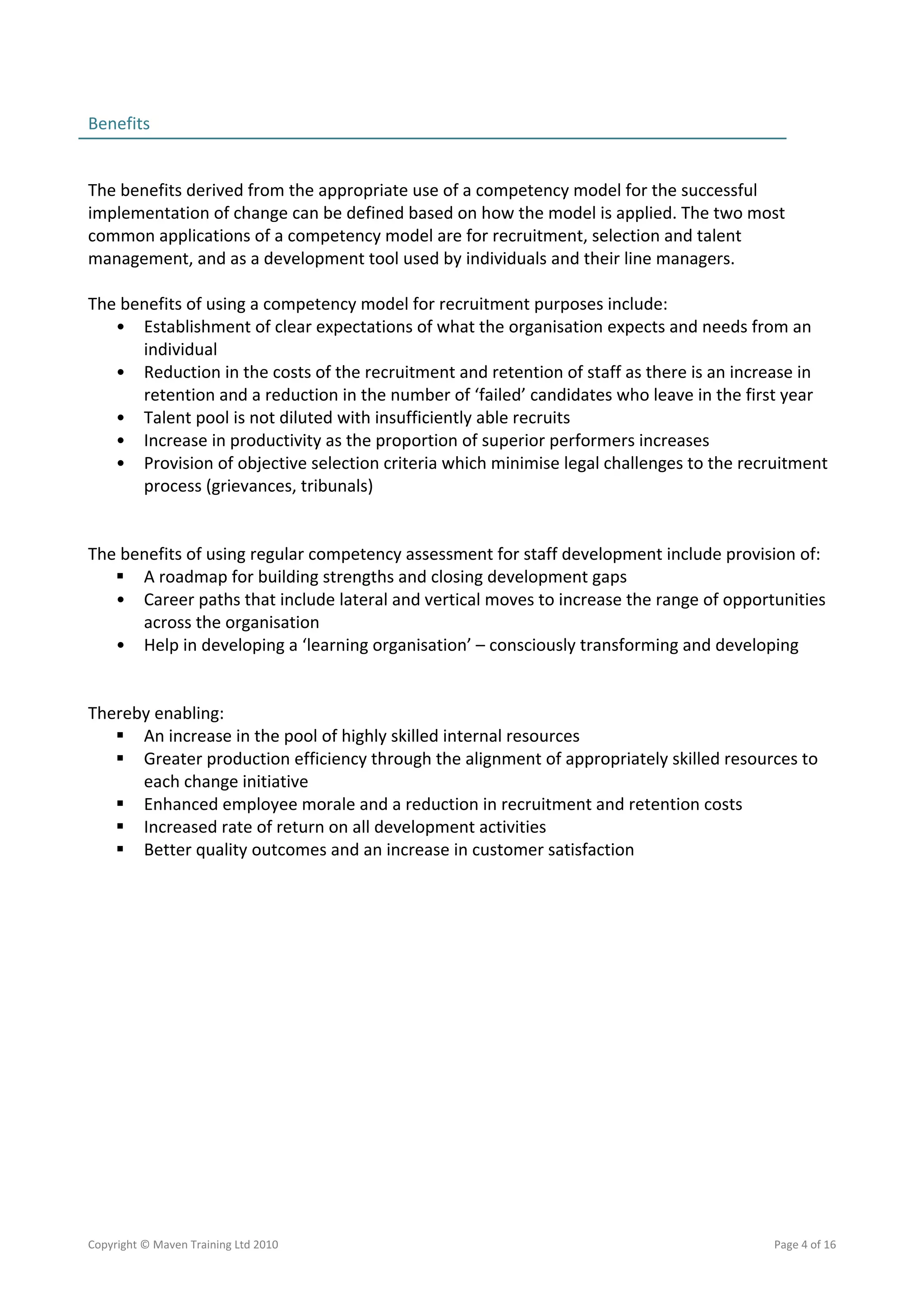 Benefits                                                                                        
                                                                                                
 
The benefits derived from the appropriate use of a competency model for the successful 
implementation of change can be defined based on how the model is applied. The two most 
common applications of a competency model are for recruitment, selection and talent 
management, and as a development tool used by individuals and their line managers. 
 
The benefits of using a competency model for recruitment purposes include: 
   • Establishment of clear expectations of what the organisation expects and needs from an 
      individual 
   • Reduction in the costs of the recruitment and retention of staff as there is an increase in 
      retention and a reduction in the number of ‘failed’ candidates who leave in the first year 
   • Talent pool is not diluted with insufficiently able recruits 
   • Increase in productivity as the proportion of superior performers increases  
   • Provision of objective selection criteria which minimise legal challenges to the recruitment 
      process (grievances, tribunals) 
    
 
The benefits of using regular competency assessment for staff development include provision of: 
    A roadmap for building strengths and closing development gaps 
   • Career paths that include lateral and vertical moves to increase the range of opportunities 
      across the organisation  
   • Help in developing a ‘learning organisation’ – consciously transforming and developing 
 
 
Thereby enabling: 
    An increase in the pool of highly skilled internal resources 
    Greater production efficiency through the alignment of appropriately skilled resources to 
      each change initiative 
    Enhanced employee morale and a reduction in recruitment and retention costs 
    Increased rate of return on all development activities 
    Better quality outcomes and an increase in customer satisfaction 




Copyright © Maven Training Ltd 2010                                                       Page 4 of 16  
 