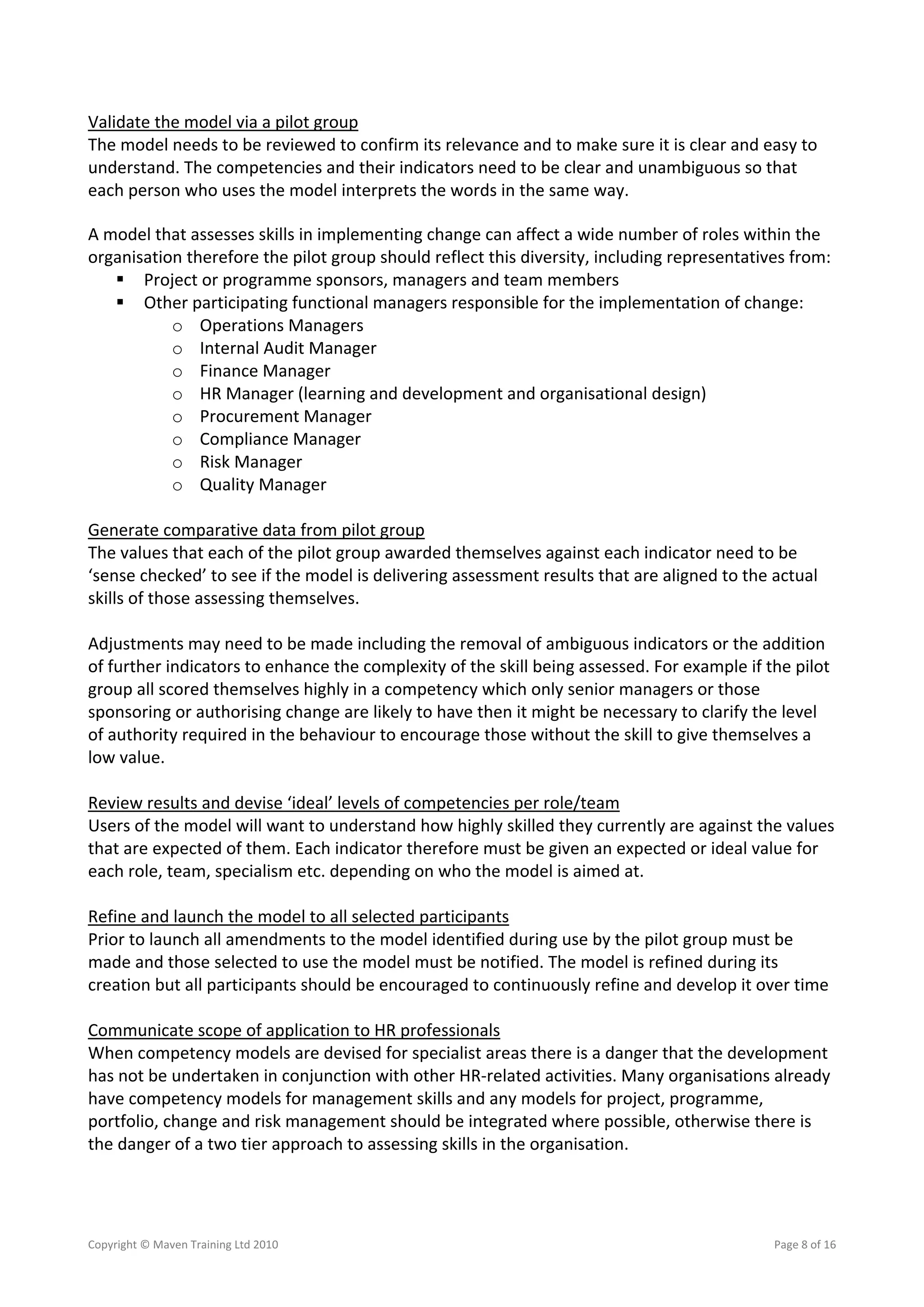 Validate the model via a pilot group 
The model needs to be reviewed to confirm its relevance and to make sure it is clear and easy to 
understand. The competencies and their indicators need to be clear and unambiguous so that 
each person who uses the model interprets the words in the same way.  

A model that assesses skills in implementing change can affect a wide number of roles within the 
organisation therefore the pilot group should reflect this diversity, including representatives from: 
      Project or programme sponsors, managers and team members 
      Other participating functional managers responsible for the implementation of change: 
             o Operations Managers 
             o Internal Audit Manager 
             o Finance Manager 
             o HR Manager (learning and development and organisational design) 
             o Procurement Manager 
             o Compliance Manager 
             o Risk Manager 
             o Quality Manager 
 
Generate comparative data from pilot group 
The values that each of the pilot group awarded themselves against each indicator need to be 
‘sense checked’ to see if the model is delivering assessment results that are aligned to the actual 
skills of those assessing themselves. 
 
Adjustments may need to be made including the removal of ambiguous indicators or the addition 
of further indicators to enhance the complexity of the skill being assessed. For example if the pilot 
group all scored themselves highly in a competency which only senior managers or those 
sponsoring or authorising change are likely to have then it might be necessary to clarify the level 
of authority required in the behaviour to encourage those without the skill to give themselves a 
low value. 
 
Review results and devise ‘ideal’ levels of competencies per role/team 
Users of the model will want to understand how highly skilled they currently are against the values 
that are expected of them. Each indicator therefore must be given an expected or ideal value for 
each role, team, specialism etc. depending on who the model is aimed at. 
 
Refine and launch the model to all selected participants 
Prior to launch all amendments to the model identified during use by the pilot group must be 
made and those selected to use the model must be notified. The model is refined during its 
creation but all participants should be encouraged to continuously refine and develop it over time 
 
Communicate scope of application to HR professionals 
When competency models are devised for specialist areas there is a danger that the development 
has not be undertaken in conjunction with other HR‐related activities. Many organisations already 
have competency models for management skills and any models for project, programme, 
portfolio, change and risk management should be integrated where possible, otherwise there is 
the danger of a two tier approach to assessing skills in the organisation. 




Copyright © Maven Training Ltd 2010                                                          Page 8 of 16  
 