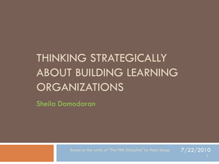 THINKING STRATEGICALLY
ABOUT BUILDING LEARNING
ORGANIZATIONS
Sheila Damodaran




         Based on the works of "The Fifth Discipline" by Peter Senge   7/22/2010
                                                                              1
 