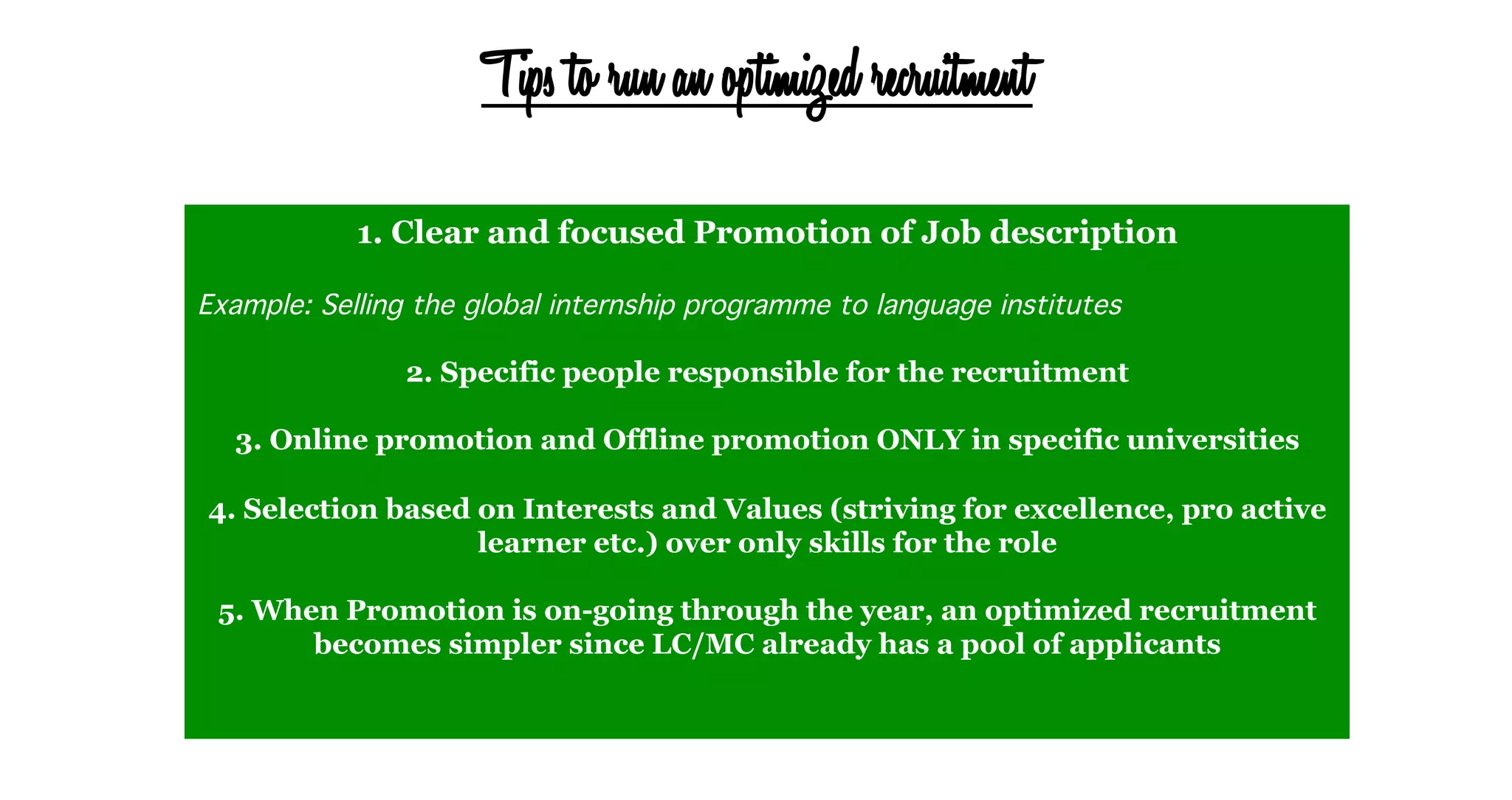Tips to run an optimized recruitment
1. Clear and focused Promotion of Job description
	
  
Example: Selling the global internship programme to language institutes !
!
2. Specific people responsible for the recruitment
3. Online promotion and Offline promotion ONLY in specific universities
4. Selection based on Interests and Values (striving for excellence, pro active
learner etc.) over only skills for the role
5. When Promotion is on-going through the year, an optimized recruitment
becomes simpler since LC/MC already has a pool of applicants
 