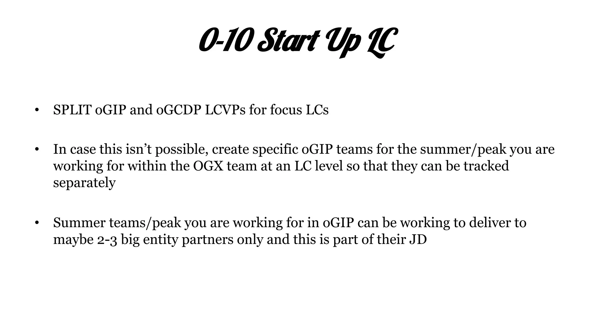 •  SPLIT oGIP and oGCDP LCVPs for focus LCs
•  In case this isn’t possible, create specific oGIP teams for the summer/peak you are
working for within the OGX team at an LC level so that they can be tracked
separately
•  Summer teams/peak you are working for in oGIP can be working to deliver to
maybe 2-3 big entity partners only and this is part of their JD
0-10 Start Up LC
 