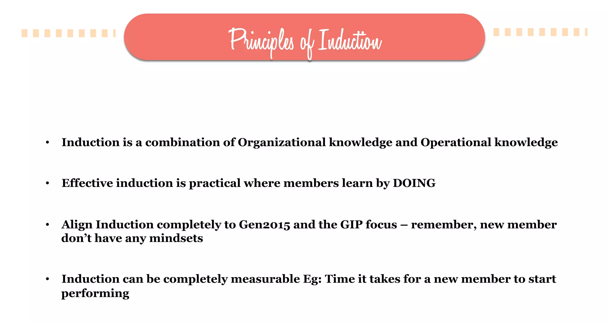 Principles of Induction
•  Induction is a combination of Organizational knowledge and Operational knowledge
•  Effective induction is practical where members learn by DOING
•  Align Induction completely to Gen2015 and the GIP focus – remember, new member
don’t have any mindsets
•  Induction can be completely measurable Eg: Time it takes for a new member to start
performing
 