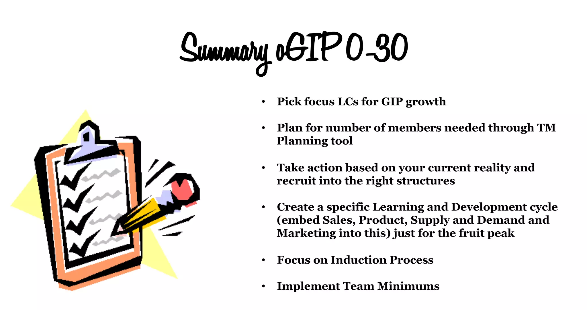 Summary oGIP 0-30
•  Pick focus LCs for GIP growth
•  Plan for number of members needed through TM
Planning tool
•  Take action based on your current reality and
recruit into the right structures
•  Create a specific Learning and Development cycle
(embed Sales, Product, Supply and Demand and
Marketing into this) just for the fruit peak
•  Focus on Induction Process
•  Implement Team Minimums
 