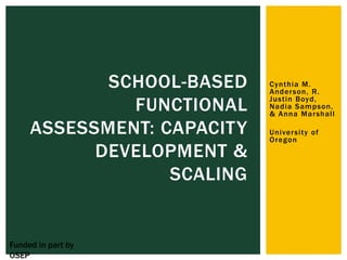 SCHOOL-BASED    Cynthia M.
                            Ander son, R.

              FUNCTIONAL    Justin Boyd,
                            Nadia Sampson,
                            & Anna Mar shall

     ASSESSMENT: CAPACITY   Univer sity of
                            Oregon
           DEVELOPMENT &
                  SCALING


Funded in part by
OSEP
 