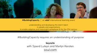  
#BuildingCapacity requires an understanding of purpose 
 
keynote
with Sjoerd Luteyn and Martijn Kersten 
soul.com
#BuildingCapacity | an ebbf international learning event
understanding and developing the latent talent  
in people and organizations  
to enable adaptive and meaningful workplaces ﬁt for the 21st century
 