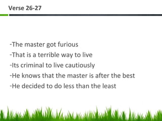 Verse 26-27
-The master got furious
-That is a terrible way to live
-Its criminal to live cautiously
-He knows that the master is after the best
-He decided to do less than the least
 