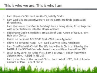 This is who we are, This is who I am
• I am Heaven’s Citizen! I am God’s, totally God’s.
• I am God’s Representative Here on the Earth! He finds expression
through me.
• I am the House that God is Building! I am a living stone, fitted together
with other believers into the House of God!
• I belong to God’s Kingdom! I am a Son of God, A Heir of God, a Joint
Heir with Christ.
• I have no personal AGENDA! God’s Will is my Agenda!
• I have no personal AMBITION! God’s Service is my Ambition!
• I am Crucified with Christ! The Life I now live is Christ’s! I live by the
FAITH of the SON of God who Loved me, and Gave himself for ME!
• Jesus is my Lord! He is the VINE, I am a BRANCH! I bear fruit when I
abide in Him. I ABIDE in JESUS!
• I am a member of the body of Christ. I am not of HCCC, Not of Apollo
and not of Paul. I am of Christ.
 