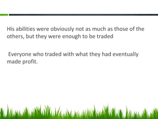 His abilities were obviously not as much as those of the
others, but they were enough to be traded
Everyone who traded with what they had eventually
made profit.
 