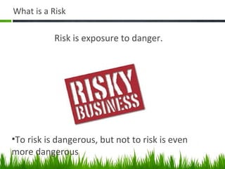 What is a Risk
Risk is exposure to danger.
•To risk is dangerous, but not to risk is even
more dangerous
 