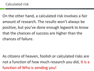 On the other hand, a calculated risk involves a fair
amount of research. The results won’t always be
positive, but you’ve done enough legwork to know
that the chances of success are higher than the
chances of failure.
As citizens of heaven, foolish or calculated risks are
not a function of how much research you did, It is a
function of Who is sending you!
Calculated risk
 