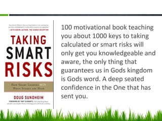 100 motivational book teaching
you about 1000 keys to taking
calculated or smart risks will
only get you knowledgeable and
aware, the only thing that
guarantees us in Gods kingdom
is Gods word. A deep seated
confidence in the One that has
sent you.
 
