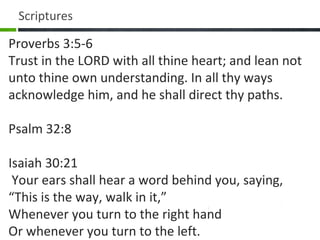Proverbs 3:5-6
Trust in the LORD with all thine heart; and lean not
unto thine own understanding. In all thy ways
acknowledge him, and he shall direct thy paths.
Psalm 32:8
Isaiah 30:21
Your ears shall hear a word behind you, saying,
“This is the way, walk in it,”
Whenever you turn to the right hand
Or whenever you turn to the left.
Scriptures
 