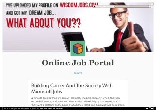 Online Job Portal
ARCHIVE
Building Career And The Society With
Microsoft Jobs
Aspiring IT professionals are always looking for the best company, where they can
secure their future, and also their talent can be utilized fully by that organization.
They want a platform on the basis of which their talent and hard work will be awarded.
Search rajeevtandon

This PDF was generated via the PDFmyURL web conversion service!
 