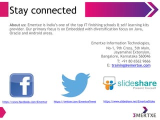 Stay connected
About us: Emertxe is India’s one of the top IT finishing schools & self learning kits
provider. Our primary focus is on Embedded with diversification focus on Java,
Oracle and Android areas.
Emertxe Information Technologies,
No-1, 9th Cross, 5th Main,
Jayamahal Extension,
Bangalore, Karnataka 560046
T: +91 80 6562 9666
E: training@emertxe.com
https://www.facebook.com/Emertxe https://twitter.com/EmertxeTweet https://www.slideshare.net/EmertxeSlides
 