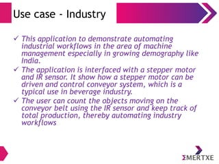 Use case - Industry
 This application to demonstrate automating
industrial workflows in the area of machine
management especially in growing demography like
India.
 The application is interfaced with a stepper motor
and IR sensor. It show how a stepper motor can be
driven and control conveyor system, which is a
typical use in beverage industry.
 The user can count the objects moving on the
conveyor belt using the IR sensor and keep track of
total production, thereby automating industry
workflows
 