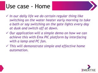 Use case - Home
 In our daily life we do certain regular thing like
switching on the water heater early morning to take
a bath or say switching on the gate lights every day
at dusk and switch off at dawn.
 Our application will a simple demo on how we can
achieve this with Emx PIC platform by interfacing
with a lamp and PC fan.
 This will demonstrate simple and effective home
automation.
 