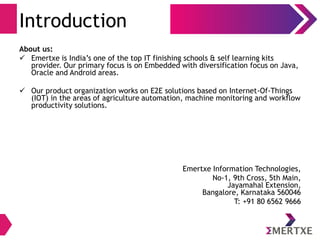 Introduction
About us:
 Emertxe is India’s one of the top IT finishing schools & self learning kits
provider. Our primary focus is on Embedded with diversification focus on Java,
Oracle and Android areas.
 Our product organization works on E2E solutions based on Internet-Of-Things
(IOT) in the areas of agriculture automation, machine monitoring and workflow
productivity solutions.
Emertxe Information Technologies,
No-1, 9th Cross, 5th Main,
Jayamahal Extension,
Bangalore, Karnataka 560046
T: +91 80 6562 9666
 