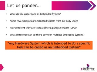 Let us ponder…
• What do you understand as Embedded System?
• Name few examples of Embedded System from our daily usage
• How different they are from a general purpose system (GPS)?
• What difference can be there between multiple Embedded Systems?
“Any Hardware System which is intended to do a specific
task can be called as an Embedded System”
 