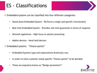 ES - Classifications
 Embedded systems can be classified into four different categories:
• Stand alone Embedded System – Performs a single and specific functionality
• Real time Embedded System – Provides real time guarantee in terms of response
• Network appliances – High focus on packet processing
• Mobile devices – Hand held devices
 Embedded systems – “Choice-points”
• Embedded Systems type and expectations drastically vary
• In order to meet customer needs specific “Choice-points” to be decided
• These are popularly known as “Design parameters”
 