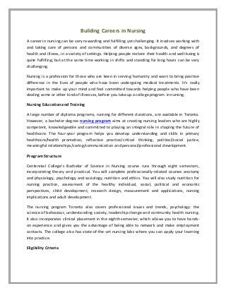 Building Careers in Nursing
A career in nursing can be very rewarding and fulfilling yet challenging. It involves working with
and taking care of persons and communities of diverse ages, backgrounds, and degrees of
health and illness, in a variety of settings. Helping people restore their health and well-being is
quite fulfilling; but at the same time working in shifts and standing for long hours can be very
challenging.
Nursing is a profession for those who are keen in serving humanity and want to bring positive
difference in the lives of people who have been undergoing medical treatments. It’s really
important to make up your mind and feel committed towards helping people who have been
dealing some or other kind of illnesses, before you take up a college program in nursing.
Nursing Education and Training
A large number of diploma programs, running for different durations, are available in Toronto.
However, a bachelor degree nursing program aims at creating nursing leaders who are highly
competent, knowledgeable and committed to playing an integral role in shaping the future of
healthcare. The four-year program helps you develop understanding and skills in primary
healthcare/health promotion, reflective practice/critical thinking, political/social justice,
meaningful relationships/caring/communication and personal/professional development.
Program Structure
Centennial College’s Bachelor of Science in Nursing course runs through eight semesters,
incorporating theory and practical. You will complete professionally-related courses anatomy
and physiology, psychology and sociology, nutrition and ethics. You will also study nutrition for
nursing practice, assessment of the healthy individual, social, political and economic
perspectives, child development, research design, measurement and applications, nursing
implications and adult development.
The nursing program Toronto also covers professional issues and trends, psychology: the
science of behaviour, understanding society, leadership change and community health nursing.
It also incorporates clinical placement in the eighth semester, which allows you to have hands-
on experience and gives you the advantage of being able to network and make employment
contacts. The college also has state-of-the-art nursing labs where you can apply your learning
into practice.
Eligibility Criteria
 