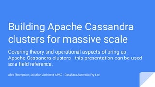 Building Apache Cassandra
clusters for massive scale
Covering theory and operational aspects of bring up
Apache Cassandra clusters - this presentation can be used
as a ﬁeld reference.
Alex Thompson, Solution Architect APAC - DataStax Australia Pty Ltd
 